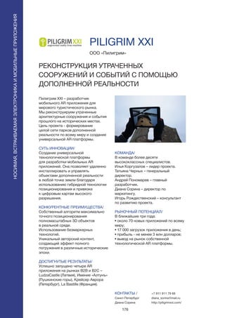 176
PILIGRIM XXI
Пилигрим XXI – разработчик
мобильного AR приложения для
мирового туристического рынка.
Мы реконструируем утраченные
архитектурные сооружения и события
прошлого на исторических местах.
Цель проекта - формирование
целой сети парков дополненной
реальности по всему миру и создание
универсальной AR платформы.
СУТЬ ИННОВАЦИИ/
Создание универсальной
технологической платформы
для разработки мобильных AR
приложений. Она позволяет удаленно
инсталлировать и управлять
объектами дополненной реальности
в любой точке земли благодаря
использованию гибридной технологии
позиционирования и привязке
к цифровым картам высокого
разрешения.
КОНКУРЕНТНЫЕ ПРЕИМУЩЕСТВА/
Собственный алгоритм максимально
точного позиционирования
полномасштабных 3D объектов
в реальной среде.
Использование безмаркерных
технологий.
Уникальный авторский контент,
создающий эффект полного
погружения в различные исторические
эпохи.
ДОСТИГНУТЫЕ РЕЗУЛЬТАТЫ/
Успешно запущено четыре AR
приложения на рынках B2B и B2C –
LudzaCastle (Латвия), Имение «Алтунъ»
(Пушкинские горы), Крейсер Аврора
(Петербург), La Bastille (Франция).
ООО «Пилигрим»
РЕКОНСТРУКЦИЯ УТРАЧЕННЫХ
СООРУЖЕНИЙ И СОБЫТИЙ С ПОМОЩЬЮ
ДОПОЛНЕННОЙ РЕАЛЬНОСТИ
КОМАНДА/
В команде более десяти
высококлассных специалистов.
Илья Коргузалов – лидер проекта.
Татьяна Черных – генеральный
директор.
Андрей Пономарев – главный
разработчик.
Диана Сорина – директор по
маркетингу.
Игорь Рождественский – консультант
по развитию проекта.
РЫНОЧНЫЙ ПОТЕНЦИАЛ/
В ближайшие три года:
• около 70 новых приложений по всему
миру;
• 17 000 загрузок приложения в день;
• прибыль - не менее 3 млн долларов;
• вывод на рынок собственной
технологической AR платформы.
КОНТАКТЫ /
Санкт-Петербург
Диана Сорина
НОСИМАЯ,ВСТРАИВАЕМАЯЭЛЕКТРОНИКАИМОБИЛЬНЫЕПРИЛОЖЕНИЯ
+7 911 911 79 68
diana_sorina@mail.ru
http://piligrimxxi.com/
 