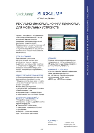 177
Проект СликДжамп – это рекламная
платформа для владельцев сайтов,
издателей, рекламодателей,
решающая проблему привлечения
рекламных средств на сайт
без размещения на сайте агрессивной
нерелевантной рекламы, перенося
инициативу потребления рекламного
материала на сторону пользователя,
как в поиске.
СУТЬ ИННОВАЦИИ/
Современные технологии
вычислительной лингвистики
для анализа текстов с целью
выделения ключевых слов, тематики
и сопоставления с другими текстами.
Инверсия инициативы в процессе
показа информационно-рекламных
блоков.
КОНКУРЕНТНЫЕ ПРЕИМУЩЕСТВА/
• Органическая выдача контекстной
рекламы с основным контентом.
• Выделение ключевых слов в тексте
на основе лингвистического анализа
вместо словарей.
• Всплывающие подсказки
с результатами органического поиска
для выделенных слов.
• Анализ контекста уровня абзаца
и предложения для уточнения поиска.
ДОСТИГНУТЫЕ РЕЗУЛЬТАТЫ/
• Разработана архитектура
платформы, создан и дорабатывается
прототип продукта.
• Заключаются соглашения
о намерениях тестировать продукт
с партнерами.
• Поданы 4 патентные заявки,
еще 2 в процессе подготовки.
ООО «СликДжамп»
РЕКЛАМНО-ИНФОРМАЦИОННАЯ ПЛАТФОРМА
ДЛЯ МОБИЛЬНЫХ УСТРОЙСТВ
КОМАНДА/
Команда высококвалифицированных
программистов с опытом разработки
ИТ-продуктов международного уровня
(Acronis, Parallels, ASPLinux).
РЫНОЧНЫЙ ПОТЕНЦИАЛ/
Рынок мобильной рекламы показывает
очень высокие темпы роста
(до 100% в год), Гартнер оценивает
потенциальный объем рынка
в 2015 году в $20,6 миллиардов.
КОНТАКТЫ /
Москва
Виталий Шпак
SLICKJUMP
НОСИМАЯ,ВСТРАИВАЕМАЯЭЛЕКТРОНИКАИМОБИЛЬНЫЕПРИЛОЖЕНИЯ
+7 903 255 44 40
info@slickjump.com
http://slickjump.com/ru/
 