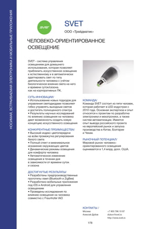 178
НОСИМАЯ,ВСТРАИВАЕМАЯЭЛЕКТРОНИКАИМОБИЛЬНЫЕПРИЛОЖЕНИЯ
SVET - система управления
освещением для домашнего
использования, которая позволяет
приблизить искусственное освещение
к естественному и в автоматически
адаптировать свет по типу
деятельности человека с учётом
биологическое влияние света на него
и времени суток/сезона.
как на корпоративных ПК.
СУТЬ ИННОВАЦИИ/
• Использование новых подходов для
управления светодиодами позволяет
гибко управлять выходным светов
и достигать полноценного спектра
• Результаты научных исследований
по влиянию освещения на человека
дают возможность создать новую
концепцию искусственного освещения
КОНКУРЕНТНЫЕ ПРЕИМУЩЕСТВА/
• Высокий индекс цветопередачи
на всём промежутке регулирования
белого света
• Полный спект и мимнимальное
искажение окружающих цветов
• Динамические режимы освещения
для комфорта человека
• Автоматическое изменение
освещения в течении дня
в зависимости от времени суток
и сезона
ДОСТИГНУТЫЕ РЕЗУЛЬТАТЫ/
• Разработаны предпроизводственные
прототипы ламп (Bluetooth и ZigBee)
• Разработано мобильные приложения
под iOS и Android для управления
освещенеим
• Проведены исследования по
влиянию освещения на человека
совместно с Fraunhofer IAO
ООО «Трейдматик»
ЧЕЛОВЕКО-ОРИЕНТИРОВАННОЕ
ОСВЕЩЕНИЕ
КОМАНДА/
Команда SVET состоит из пяти человек,
которая работает в LED индустрии с
2010 года. Основная экспертиза и опыт
относятся к проектам по разработке
электроники и мехатроники, а также
систем автоматизации. Имеется
опыт вывода российского проекта
на европейский рынок и запуска
производства в Китае, Болгарии
и Чехии.
РЫНОЧНЫЙ ПОТЕНЦИАЛ/
Мировой рынок человеко-
ориентированного освещения
оценивается в 1,4 млрд. долл. США.
КОНТАКТЫ /
Москва
Алексей Дубов
SVET
+7 903 796 10 97
dubov@svet.io
http://www.svet.io
 