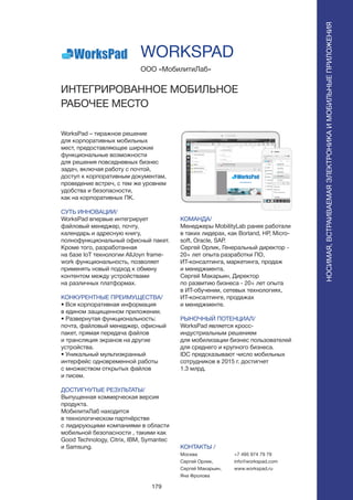 179
НОСИМАЯ,ВСТРАИВАЕМАЯЭЛЕКТРОНИКАИМОБИЛЬНЫЕПРИЛОЖЕНИЯ
НОСИМАЯ,ВСТРАИВАЕМАЯЭЛЕКТРОНИКАИМОБИЛЬНЫЕПРИЛОЖЕНИЯ
WorksPad – тиражное решение
для корпоративных мобильных
мест, предоставляющее широкие
функциональные возможности
для решения повседневных бизнес
задач, включая работу с почтой,
доступ к корпоративным документам,
проведение встреч, с тем же уровнем
удобства и безопасности,
как на корпоративных ПК.
СУТЬ ИННОВАЦИИ/
WorksPad впервые интегрирует
файловый менеджер, почту,
календарь и адресную книгу,
полнофункциональный офисный пакет.
Кроме того, разработанная
на базе IoT технологии AllJoyn frame-
work функциональность, позволяет
применять новый подход к обмену
контентом между устройствами
на различных платформах.
КОНКУРЕНТНЫЕ ПРЕИМУЩЕСТВА/
• Вся корпоративная информация
в едином защищенном приложении.
• Развернутая функциональность:
почта, файловый менеджер, офисный
пакет, прямая передача файлов
и трансляция экранов на другие
устройства.
• Уникальный мультиэкранный
интерфейс одновременной работы
с множеством открытых файлов
и писем.
ДОСТИГНУТЫЕ РЕЗУЛЬТАТЫ/
Выпущенная коммерческая версия
продукта.
МобилитиЛаб находится
в технологическом партнёрстве
с лидирующими компаниями в области
мобильной безопасности , такими как
Good Technology, Citrix, IBM, Symantec
и Samsung.
ООО «МобилитиЛаб»
ИНТЕГРИРОВАННОЕ МОБИЛЬНОЕ
РАБОЧЕЕ МЕСТО
КОМАНДА/
Менеджеры MobilityLab ранее работали
в таких лидерах, как Borland, HP, Micro-
soft, Oracle, SAP.
Сергей Орлик, Генеральный директор -
20+ лет опыта разработки ПО,
ИТ-консалтинга, маркетинга, продаж
и менеджмента.
Сергей Макарьин, Директор
по развитию бизнеса - 20+ лет опыта
в ИТ-обучении, сетевых технологиях,
ИТ-консалтинге, продажах
и менеджменте.
РЫНОЧНЫЙ ПОТЕНЦИАЛ/
WorksPad является кросс-
индустриальным решением
для мобилизации бизнес пользователей
для среднего и крупного бизнеса.
IDC предсказывают число мобильных
сотрудников в 2015 г. достигнет
1.3 млрд.
КОНТАКТЫ /
Москва
Сергей Орлик,
Сергей Макарьин,
Яна Фролова
WORKSPAD
+7 495 974 79 79
info@workspad.com
www.workspad.ru
 