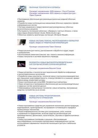 18
ОБЛАЧНЫЕ ТЕХНОЛОГИИ И СЕРВИСЫ
Руководит направлением «B2B-сервисы»: Ольга Стрелова
Руководит направлением «B2C-сервисы и инфраструктура»: 	
	 Павел Новиков
• Программное обеспечение для реализации различных моделей облачных
сервисов.
• Разработка новых интеграционных механизмов облачных сервисов и офлайн
информационных систем.
• Системы управления и предоставления виртуализированных облачных
вычислительных ресурсов.
• Инструменты построения публичных, гибридных и частных облаков, а также
новых видов облаков (Sensor clouds, Media clouds и др.).
• Облачные элементы архитектуры систем для «Интернет Вещей».
НОВЫЕ СИСТЕМЫ ПОИСКА, РАСПОЗНАВАНИЯ И ОБРАБОТКИ 	
		 АУДИО, ВИДЕО И ГРАФИЧЕСКОЙ ИНФОРМАЦИИ
Руководит направлением Павел Новиков
• Новые решения для поиска, распознавания и обработки в аудио, видео
и изображениях.
• Использование семантики (смысла) при поиске и анализе информации.
• Новые технологии в системах машинного перевода.
РАЗРАБОТКА НОВЫХ ВЫСОКОПРОИЗВОДИТЕЛЬНЫХ
		 СИСТЕМ ВЫЧИСЛЕНИЙ И ХРАНЕНИЯ ДАННЫХ
Руководит направлением Василий Сизов
• Новые алгоритмы и технологии для параллельной обработки информации
и высокопараллельных вычислений.
• Разработка новых архитектур, топологий связи и протоколов взаимодействия
для повышения энергоэффективности, отказоустойчивости и снижения времен
обмена между элементами системы.
• Новые приложения для суперЭВМ; Экзафлопные компьютеры.
• Новое аппаратное и программное обеспечение для высокопроизводительных
и надежных систем хранения данных.
• Нейроморфные компьютерные технологии: новые алгоритмы, программные
средства и устройства на их основе.
НОВЫЕ СИСТЕМЫ ПРОЕКТИРОВАНИЯ,
		 РАЗРАБОТКИ И УПРАВЛЕНИЯ
Руководит направлением Василий Сизов
• Новые программные средства для управления жизненным циклом продукции,
моделирования, проектирования, тестирования и оптимизации в передовых
промышленных технологиях.
• Новые информационные системы для планирования, учёта, анализа
и управления на предприятиях, включая средства автоматизации для
производственных, финансовых, логистических, сбытовых и административных
контуров.
• Новые программные платформы и решения, обеспечивающие
масштабирование и интеграцию корпоративных информационных систем,
использование современных технологий геолокации и доступа с мобильных
устройств.
 