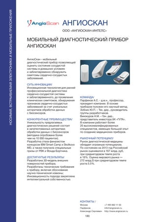 180
АнгиоСкан - мобильный
диагностический прибор позволяющий
оценить состояние сосудистой
системы в домашних условиях
и заблаговременно обнаружить
симптомы сердечно-сосудистых
заболеваний.
СУТЬ ИННОВАЦИИ/
Инновационная технология для ранней
профессиональной диагностики
сердечно-сосудистой системы
и заблаговременного, до проявления
клинических симптомов, обнаружения
признаков сердечно-сосудистых
заболеваний за счет уникальных
алгоритмов обработки данных
с биосенсоров.
КОНКУРЕНТНЫЕ ПРЕИМУЩЕСТВА/
Уникальность предлагаемых
диагностических решений состоит
в запатентованных алгоритмах
обработки данных с биосенсоров
(методика опробована более
чем на 10 000 пациентах).
Разработка стала финалистом
конкурсов IBM Smart Camp и Skolkovo
MD, а также получила специальные
призы от РВК и Фонда Бортника.
ДОСТИГНУТЫЕ РЕЗУЛЬТАТЫ/
Разработана 3D-модель внешних
поверхностей прибора;
Разработаны технические требования
к прибору, включая обоснование
научно-технической новизны;
Инновационность подхода закреплена
интеллектуальной собственностью.
ООО «АНГИОСКАН-ИНТЕЛС»
МОБИЛЬНЫЙ ДИАГНОСТИЧЕСКИЙ ПРИБОР
АНГИОСКАН
КОМАНДА/
Парфенов А.С. - д.м.н., профессор,
президент компании. В основе
приборов положен его научный метод.
Зобнин Ю.П. – Тех. дир., руководитель
группы разработчиков.
Винокуров А.М. – Ген. дир.,
представитель инвестора ХК «ГУТА».
В компании работают более
20 высококвалифицированных
специалистов, имеющих большой опыт
по созданию медицинских приборов.
РЫНОЧНЫЙ ПОТЕНЦИАЛ/
Рынок диагностической медицины
обладает огромным потенциалом.
По состоянию на 2013 год Российский
рынок оценивался в 167 млрд. руб,
при среднегодовом темпе роста
в 16%. Оценка мирового рынка —
272 млрд $ при среднегодовом темпе
роста 5.5%.
КОНТАКТЫ /
Москва
Парфенов
Александр Сергеевич
АНГИОСКАН
+7 495 662 11 50
info@angioscan.ru
http://www.angioscan.ru
НОСИМАЯ,ВСТРАИВАЕМАЯЭЛЕКТРОНИКАИМОБИЛЬНЫЕПРИЛОЖЕНИЯ
НОСИМАЯ,ВСТРАИВАЕМАЯЭЛЕКТРОНИКАИМОБИЛЬНЫЕПРИЛОЖЕНИЯ
 