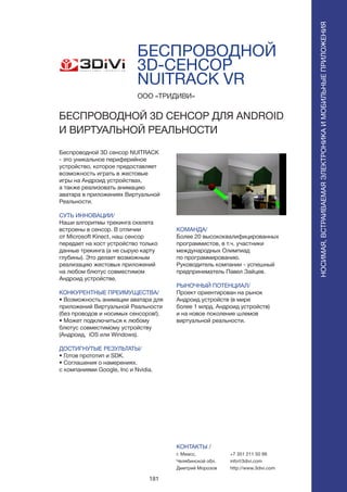 181
БЕСПРОВОДНОЙ
3D-СЕНСОР
NUITRACK VR
Беспроводной 3D сенсор NUITRACK
- это уникальное периферийное
устройство, которое предоставляет
возможность играть в жестовые
игры на Андроид устройствах,
а также реализовать анимацию
аватара в приложениях Виртуальной
Реальности.
СУТЬ ИННОВАЦИИ/
Наши алгоритмы трекинга скелета
встроены в сенсор. В отличии
от Microsoft Kinect, наш сенсор
передает на хост устройство только
данные трекинга (а не сырую карту
глубины). Это делает возможным
реализацию жестовых приложений
на любом блютус совместимом
Андроид устройстве.
КОНКУРЕНТНЫЕ ПРЕИМУЩЕСТВА/
• Возможность анимации аватара для
приложений Виртуальной Реальности
(без проводов и носимых сенсоров!).
• Может подключиться к любому
блютус совместимому устройству
(Андроид, iOS или Windows).
ДОСТИГНУТЫЕ РЕЗУЛЬТАТЫ/
• Готов прототип и SDK.
• Соглашения о намерениях.
с компаниями Google, Inc и Nvidia.
ООО «ТРИДИВИ»
БЕСПРОВОДНОЙ 3D СЕНСОР ДЛЯ ANDROID
И ВИРТУАЛЬНОЙ РЕАЛЬНОСТИ
КОМАНДА/
Более 20 высококвалифицированных
программистов, в т.ч. участники
международных Олимпиад
по программированию.
Руководитель компании - успешный
предприниматель Павел Зайцев.
РЫНОЧНЫЙ ПОТЕНЦИАЛ/
Проект ориентирован на рынок
Андроид устройств (в мире
более 1 млрд. Андроид устройств)
и на новое поколение шлемов
виртуальной реальности.
КОНТАКТЫ /
г. Миасс,
Челябинской обл.
Дмитрий Морозов
+7 351 211 50 99
info@3divi.com
http://www.3divi.com
НОСИМАЯ,ВСТРАИВАЕМАЯЭЛЕКТРОНИКАИМОБИЛЬНЫЕПРИЛОЖЕНИЯ
НОСИМАЯ,ВСТРАИВАЕМАЯЭЛЕКТРОНИКАИМОБИЛЬНЫЕПРИЛОЖЕНИЯ
 