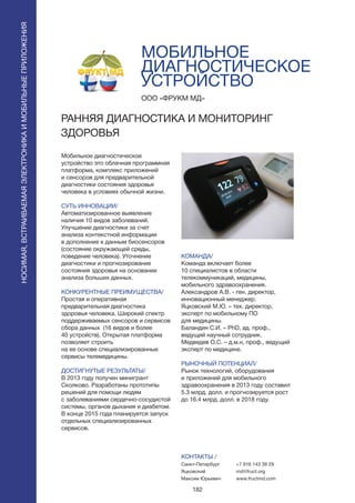 182
МОБИЛЬНОЕ
ДИАГНОСТИЧЕСКОЕ
УСТРОЙСТВО
Мобильное диагностическое
устройство это облачная программная
платформа, комплекс приложений
и сенсоров для предварительной
диагностики состояния здоровья
человека в условиях обычной жизни.
СУТЬ ИННОВАЦИИ/
Автоматизированное выявление
наличия 10 видов заболеваний.
Улучшение диагностики за счет
анализа контекстной информации
в дополнение к данным биосенсоров
(состояние окружающей среды,
поведение человека). Уточнение
диагностики и прогнозирование
состояния здоровья на основании
анализа больших данных.
КОНКУРЕНТНЫЕ ПРЕИМУЩЕСТВА/
Простая и оперативная
предварительная диагностика
здоровья человека. Широкий спектр
поддерживаемых сенсоров и сервисов
сбора данных (16 видов и более
40 устройств). Открытая платформа
позволяет строить
на ее основе специализированные
сервисы телемедицины.
ДОСТИГНУТЫЕ РЕЗУЛЬТАТЫ/
В 2013 году получен минигрант
Сколково. Разработаны прототипы
решений для помощи людям
с заболеваниями сердечно-сосудистой
системы, органов дыхания и диабетом.
В конце 2015 года планируется запуск
отдельных специализированных
сервисов.
ООО «ФРУКМ МД»
РАННЯЯ ДИАГНОСТИКА И МОНИТОРИНГ
ЗДОРОВЬЯ
КОМАНДА/
Команда включает более
10 специалистов в области
телекоммуникаций, медицины,
мобильного здравоохранения.
Александров А.В. - ген. директор,
инновационный менеджер.
Яцковский М.Ю. – тех. директор,
эксперт по мобильному ПО
для медицины.
Баландин С.И. – PhD, ад. проф.,
ведущий научный сотрудник.
Медведев О.С. – д.м.н, проф., ведущий
эксперт по медицине.
РЫНОЧНЫЙ ПОТЕНЦИАЛ/
Рынок технологий, оборудования
и приложений для мобильного
здравоохранения в 2013 году составил
5.3 млрд. долл. и прогнозируется рост
до 16.4 млрд. долл. в 2018 году.
КОНТАКТЫ /
Санкт-Петербург
Яцковский
Максим Юрьевич
+7 916 143 39 29
md@fruct.org
www.fructmd.com
НОСИМАЯ,ВСТРАИВАЕМАЯЭЛЕКТРОНИКАИМОБИЛЬНЫЕПРИЛОЖЕНИЯ
НОСИМАЯ,ВСТРАИВАЕМАЯЭЛЕКТРОНИКАИМОБИЛЬНЫЕПРИЛОЖЕНИЯ
 