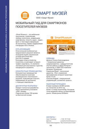 184
«Smart Museum» - это мобильное
приложение, позволяющее
любому посетителю, владеющему
смартфоном, получить аудио-, видео-,
фото- и текстовую информацию
об экспонатах. Сервис поддерживает
платформы iOS и Android.
СУТЬ ИННОВАЦИИ/
Отличительной особенностью
предлагаемого решения является
оснащение музея специальным
устройством Smart Box
(mini Wi-Fi-сервер).
Благодаря этому устройству,
посетитель не расходует интернет-
трафик смартфона, что является
значимым для иностранных туристов,
находящихся в роуминге.
КОНКУРЕНТНЫЕ ПРЕИМУЩЕСТВА/
Конкурентные преимущества
обеспечиваются наличием
инновационного технического
решения, позволяющее получать
информацию об экспонатах
с помощью смартфонов.
ДОСТИГНУТЫЕ РЕЗУЛЬТАТЫ/
Продукт полностью разработан.
Наши приложения установили
12567 человек.
Подключено более 100 музеев
на бесплатной основе.
ООО «Смарт Музей»
МОБИЛЬНЫЙ ГИД ДЛЯ СМАРТФОНОВ
ПОСЕТИТЕЛЕЙ МУЗЕЕВ
КОМАНДА/
Дуленко Галина Александровна
- генеральный директор,
предприниматель с двадцатилетним
опытом работы в сфере Интернет –
технологий. С 2003 СЕО компании
Интернет Промоушен.
Савельчев Юрий - технический
директор, Опыт управления
программными интернет-проектами
более 10 лет.
Соколов Андрей - операционный
управляющий, основатель проекта.
РЫНОЧНЫЙ ПОТЕНЦИАЛ/
В мире примерно 50 000 музеев,
по статистике за 2012 год
более 1,5 млрд посетителей. Основная
точка внимания сейчас на Европейский
рынок. Объем рынка $450млн.
КОНТАКТЫ /
Санкт-Петербург
Дуленко
Галина Александровна
СМАРТ МУЗЕЙ
+7 981 797 79 29
g.dulenko@smartmuseum.ru
http://smartmuseum.travel/
НОСИМАЯ,ВСТРАИВАЕМАЯЭЛЕКТРОНИКАИМОБИЛЬНЫЕПРИЛОЖЕНИЯ
НОСИМАЯ,ВСТРАИВАЕМАЯЭЛЕКТРОНИКАИМОБИЛЬНЫЕПРИЛОЖЕНИЯ
 