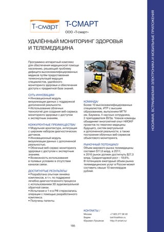 185
Программно-аппаратный комплекс
для обеспечения медицинской помощи
населению, решающий проблему
дефицита высококвалифицированных
медиков путём предоставления
телеконсультаций ведущих
специалистов, удалённого
мониторинга здоровья и обеспечения
доступа к предметной базе знаний.
СУТЬ ИННОВАЦИИ/
• Инновационный модуль
визуализации данных с поддержкой
дополненной реальности.
• Использование облачных
технологий для создания веб-сервиса
мониторинга здоровья с доступом
к экспертным знаниям.
КОНКУРЕНТНЫЕ ПРЕИМУЩЕСТВА/
• Модульная архитектура, интеграция
с широким набором диагностических
датчиков.
• Инновационный модуль
визуализации данных с дополненной
реальностью.
• Облачный веб-сервис мониторинга
здоровья с доступом к экспертным
знаниям.
• Возможность использования
в полевых условиях в отсутствии
каналов связи.
ДОСТИГНУТЫЕ РЕЗУЛЬТАТЫ/
• Разработана опытная линейка
комплексов, в т.ч. по поддержке
лечебно-диагностического процесса
с использованием 3D аудиовизуальной
обратной связи.
• Испытания и 1-я в РФ стереозапись
операции с помощью разработанного
комплекса.
• Получены патенты.
ООО «Т-смарт»
УДАЛЁННЫЙ МОНИТОРИНГ ЗДОРОВЬЯ
И ТЕЛЕМЕДИЦИНА
КОМАНДА/
Более 10 высококвалифицированных
специалистов, ИТР с высшим
образованием, выпускники МГТУ
им. Баумана, 4 научных сотрудника,
2 преподавателя ВУЗа. Членов команды
объединяет многолетний опыт НИОКР
проектов по тематике медицины
будущего, систем виртуальной
и дополненной реальности, а также
построения облачных веб-сервисов
объектового мониторинга.
РЫНОЧНЫЙ ПОТЕНЦИАЛ/
Объем мирового рынка телемедицины
составил $11,6 млрд. в 2011;
к 2016 рынок должен достигнуть $27,3
млрд. Среднегодовой рост - 18,6%.
В потенциале ежегодный объем рынка
телемедицинских услуг в России может
составить свыше 10 миллиардов
рублей.
КОНТАКТЫ /
Москва
Вадим
Юрьевич Лукьянов
Т-СМАРТ
+7 925 277 06 40
luk@tradition.ru
http://t-smart.ru/
НОСИМАЯ,ВСТРАИВАЕМАЯЭЛЕКТРОНИКАИМОБИЛЬНЫЕПРИЛОЖЕНИЯ
НОСИМАЯ,ВСТРАИВАЕМАЯЭЛЕКТРОНИКАИМОБИЛЬНЫЕПРИЛОЖЕНИЯ
 