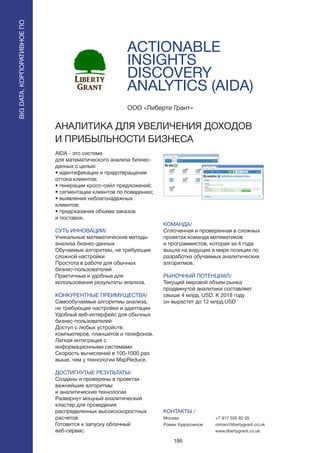 186
ACTIONABLE
INSIGHTS
DISCOVERY
ANALYTICS (AIDA)
AIDA - это система
для математического анализа бизнес-
данных с целью:
• идентификации и предотвращения
оттока клиентов;
• генерации кросс-сейл предложений;
• сегментации клиентов по поведению;
• выявления неблагонадежных
клиентов;
• предсказания объема заказов
и поставок.
СУТЬ ИННОВАЦИИ/
Уникальные математические методы
анализа бизнес-данных
Обучаемые алгоритмы, не требующие
сложной настройки
Простота в работе для обычных
бизнес-пользователей
Практичные и удобные для
использования результаты анализа.
КОНКУРЕНТНЫЕ ПРЕИМУЩЕСТВА/
Самообучаемые алгоритмы анализа,
не требующие настройки и адаптации
Удобный веб-интерфейс для обычных
бизнес-пользователей
Доступ с любых устройств:
компьютеров, планшетов и телефонов.
Легкая интеграция с
информационными системами
Скорость вычислений в 100-1000 раз
выше, чем у технологии MapReduce.
ДОСТИГНУТЫЕ РЕЗУЛЬТАТЫ/
Созданы и проверены в проектах
важнейшие алгоритмы
и аналитические технологии
Развернут мощный аналитический
кластер для проведения
распределенных высокоскоростных
расчетов
Готовится к запуску облачный
веб-сервис.
ООО «Либерти Грант»
АНАЛИТИКА ДЛЯ УВЕЛИЧЕНИЯ ДОХОДОВ
И ПРИБЫЛЬНОСТИ БИЗНЕСА
КОМАНДА/
Сплоченная и проверенная в сложных
проектах команда математиков
и программистов, которая за 4 года
вышла на ведущие в мире позиции по
разработке обучаемых аналитических
алгоритмов.
РЫНОЧНЫЙ ПОТЕНЦИАЛ/
Текущий мировой объем рынка
продвинутой аналитики составляет
свыше 4 млрд. USD. К 2018 году
он вырастет до 12 млрд.USD
КОНТАКТЫ /
Москва
Роман Худорожков
+7 917 555 82 05
roman@libertygrant.co.uk
www.libertygrant.co.uk
BIGDATA,КОРПОРАТИВНОЕПО
BIGDATA,КОРПОРАТИВНОЕПО
 