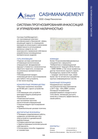 189
Система CashManagement -
это программный комплекс
для финансовой и банковской сферы,
решающий задачи по сокращению
расходов на инкассацию и увеличению
эффективности использования
денежных средств за счет
комплексного применения собственно
разработанных инновационных
математических моделей.
СУТЬ ИННОВАЦИИ/
• Единая система комплексной
оптимизации (логистическая,
операционная: фондирование-
маршрут-стоимость) с возможностью
обратного пересчета, основанная
на уникальных математических
моделях.
• Инновационный продукт,
позволяющий вести прогнозирование
для любого типа устройств,
в том числе recycling.
КОНКУРЕНТНЫЕ ПРЕИМУЩЕСТВА/
• Высокие показатели экономии:
до 60 000 руб с одного устройства
в год.
• Оптимизация сети устройств
благодаря модулю размещения
банкоматов.
• Комплексный анализ
при построении прогноза
(логистический-операционный)
• Наличие модуля прогнозирования
recycling.
• Привлекательная ценовая политика.
ДОСТИГНУТЫЕ РЕЗУЛЬТАТЫ/
• Проведено моделирование работы,
созданных алгоритмов для recy-
cling устройств и динамической
маршрутизации.
• Создана архитектура продукта.
• Зарегистрирована интеллектуальная
собственность.
• Согласованы способы поддержки
от соинвестора.
ООО «СмартТехнологии»
СИСТЕМА ПРОГНОЗИРОВАНИЯ ИНКАССАЦИЙ
И УПРАВЛЕНИЯ НАЛИЧНОСТЬЮ
КОМАНДА/
Более 10 высококвалифицированных
специалистов с факультета
“Кибернетики и информационной
безопасности” ведущего ВУЗа России
– НИЯУ МИФИ, в том числе профессор,
доктор технических наук Б.А. Щукин.
Руководитель проекта В.В. Климов
– кандидат технических наук, имеет
более чем 10 летний опыт разработки
крупных информационных систем.
РЫНОЧНЫЙ ПОТЕНЦИАЛ/
Ожидаемый рост мировой
инсталяционной базы банкоматов
к 2017 году - 40% (RBR, London)
Основным потребителем
разрабатываемого продукта могут
стать банки, желающие улучшить
качество и повысить эффективность
своей работы.
КОНТАКТЫ /
Москва
Климов
Валентин Вячеславович
CASHMANAGEMENT
BIGDATA,КОРПОРАТИВНОЕПО
BIGDATA,КОРПОРАТИВНОЕПО
+7 916 425 60 11
klimowww@bk.ru
http://sk.ru/net/1120146/
 