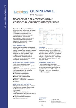 190
Comindware Management Platform -
это платформа, решающая проблему
эффективности взаимодействия
отделов и сотрудников за счет
использования запатентованной
инновационной архитектуры,
реализующей различные методики
управления (проекты, процессы,
задачи) на едином ядре в общей
графовой базе данных.
СУТЬ ИННОВАЦИИ/
Технология платформы – инновация
в обработке и хранении семантических
данных. В качестве системы хранения,
обработки и доступа к информации
выбрана система хранения RDF-
графов, набор свойств которой
обеспечивает инновационность
продукта: гибкость, полнота, низкая
стоимость модификации.
КОНКУРЕНТНЫЕ ПРЕИМУЩЕСТВА/
• Доступность всех методик
автоматизации управления в одном
продукте.
• Единая социальная среда для всего
предприятия, интегрированная
с задачами и проектами.
• Сквозное планирование
и отслеживание ресурсов.
• Единая база для хранения
и управления данными.
• Доступ к платформе с мобильных
устройств.
ДОСТИГНУТЫЕ РЕЗУЛЬТАТЫ/
• Разработана архитектура и создан
прототип платформы. Разработаны
требования к альфа-версии
платформы.
• Разработаны прототипы
функциональных модулей для запуска
пилотных проектов.
• Поданы 6 заявок на патенты,
еще 6 заявок готовятся.
ООО «Колловэар»
ПЛАТФОРМА ДЛЯ АВТОМАТИЗАЦИИ
КОЛЛЕКТИВНОЙ РАБОТЫ ПРЕДПРИЯТИЯ
КОМАНДА/
Более 50 высококвалифицированных
специалистов в области разработки
и продвижения IT-продуктов в крупных
международных проектах. В проекте
участвуют специалисты с опытом
участия в таких успешных компаниях,
как Acronis, Parallels, Kaspersky Lab,
NEC/NetCracker.
РЫНОЧНЫЙ ПОТЕНЦИАЛ/
Рынки управления проектами
и автоматизации бизнес-процессов,
на которые нацелен продукт, растут
ориентировочно на 30% в год,
их объем к 2019 году оценивается
в $15 миллиардов.
КОНТАКТЫ /
Москва
Виталий Шпак
COMINDWARE
BIGDATA,КОРПОРАТИВНОЕПО
BIGDATA,КОРПОРАТИВНОЕПО
+7 495 937 23 08
sv@comindware.com
http://www.comindware.com/ru/
 