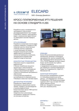 192
Разработка кросс-платформенного
программного обеспечения
для видеокодирования под стандарт
H.265/HEVC позволит транслировать
видео с разрешением вдвое больше
по имеющимся каналам передачи
данных.
СУТЬ ИННОВАЦИИ/
Разработка алгоритмов сжатия видео
в рамках новейшего стандарта H.265
позволяет достичь более высоких
степеней сжатия в сравнении
с существующими системами.
Создание решения для анализа
эффективности алгоритмов
сжатия востребовано в компаниях,
занимающихся разработками
подобного рода алгоритмов.
КОНКУРЕНТНЫЕ ПРЕИМУЩЕСТВА/
• Высокая скорость кодирования
видеосигнала.
• Низкое потребление мощности
процессора и электроэнергии.
• Масштабируемость программной
системы под конкретные задачи.
• Простота обновления программного
обеспечения.
• Отечественная разработка,
востребованная на мировом рынке.
• Всемирно известная торговая марка.
ДОСТИГНУТЫЕ РЕЗУЛЬТАТЫ/
Разработаны первые версии
программных решений для сжатия,
приема, передачи, воспроизведения
и анализа видеопотоков.
Клиентская база свыше 1000 крупных
мировых компаний
Свидетельства о регистрации
программных продуктов и патенты
на ключевые алгоритмы.
ЗАО «Элекард Девайсез»
КРОСС-ПЛАТФОРМЕННЫЕ IPTV РЕШЕНИЯ
НА ОСНОВЕ СТАНДАРТА H.265
КОМАНДА/
Более 20 высококвалифицированных
математиков, физиков и инженеров-
программистов, занятых разработкой
ПО. Преимущественно выпускники ТГУ,
ТПУ и ТУСУР. Ведущие эксперты имеют
более чем 20-летний опыт работы
в области разработки
и продвижения программных решений
для обработки и анализа видеоданных.
Среди них Поздняков А.А., Шум А.Л.,
Милованов Н.В.
РЫНОЧНЫЙ ПОТЕНЦИАЛ/
Большая доля передаваемых сегодня
по телекоммуникационным сетям
данных – это видеоданные. Согласно
Frost&Sullivan, в РФ объем рынка видео
кодеков в 2017 году составит $19 млн.,
объем мирового рынка
$760 млн. Ожидается ежегодный
50% рост объемов рынка.
КОНТАКТЫ /
Томск
Ширшин
Виктор Анатольевич
ELECARD
BIGDATA,КОРПОРАТИВНОЕПО
BIGDATA,КОРПОРАТИВНОЕПО
+7 3822 70 17 72
info@elecard.ru
http://www.elecard.ru
 
