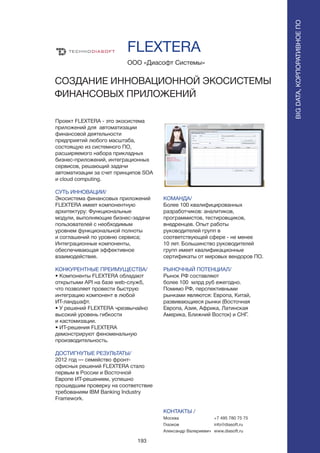 193
Проект FLEXTERA - это экосистема
приложений для автоматизации
финансовой деятельности
предприятий любого масштаба,
состоящую из системного ПО,
расширяемого набора прикладных
бизнес-приложений, интеграционных
сервисов, решающий задачи
автоматизации за счет принципов SOA
и cloud computing.
СУТЬ ИННОВАЦИИ/
Экосистема финансовых приложений
FLEXTERA имеет компонентную
архитектуру: Функциональные
модули, выполняющие бизнес-задачи
пользователей с необходимым
уровнем функциональной полноты
и соглашений по уровню сервиса;
Интеграционные компоненты,
обеспечивающая эффективное
взаимодействие.
КОНКУРЕНТНЫЕ ПРЕИМУЩЕСТВА/
• Компоненты FLEXTERA обладают
открытыми API на базе web-служб,
что позволяет провести быструю
интеграцию компонент в любой
ИТ-ландшафт.
• У решений FLEXTERA чрезвычайно
высокий уровень гибкости
и кастомизации.
• ИТ-решения FLEXTERA
демонстрируют феноменальную
производительность.
ДОСТИГНУТЫЕ РЕЗУЛЬТАТЫ/
2012 год — семейство фронт-
офисных решений FLEXTERA стало
первым в России и Восточной
Европе ИТ-решением, успешно
прошедшим проверку на соответствие
требованиям IBM Banking Industry
Framework.
ООО «Диасофт Системы»
СОЗДАНИЕ ИННОВАЦИОННОЙ ЭКОСИСТЕМЫ
ФИНАНСОВЫХ ПРИЛОЖЕНИЙ
КОМАНДА/
Более 100 квалифицированных
разработчиков: аналитиков,
программистов, тестировщиков,
внедренцев. Опыт работы
руководителей групп в
соответствующей сфере - не менее
10 лет. Большинство руководителей
групп имеет квалификационные
сертификаты от мировых вендоров ПО.
РЫНОЧНЫЙ ПОТЕНЦИАЛ/
Рынок РФ составляют
более 100 млрд руб ежегодно.
Помимо РФ, перспективными
рынками являются: Европа, Китай,
развивающиеся рынки (Восточная
Европа, Азия, Африка, Латинская
Америка, Ближний Восток) и СНГ.
КОНТАКТЫ /
Москва
Глазков
Александр Валериевич
FLEXTERA
BIGDATA,КОРПОРАТИВНОЕПО
BIGDATA,КОРПОРАТИВНОЕПО
+7 495 780 75 75
info@diasoft.ru
www.diasoft.ru
 
