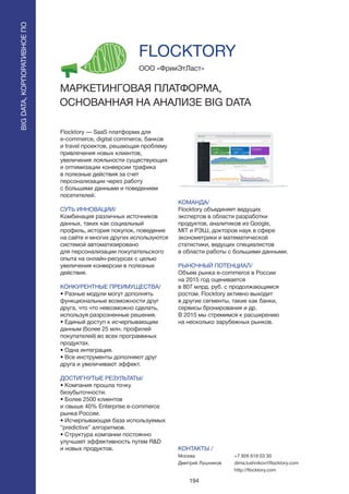 194
Flocktory — SaaS платформа для
e-commerce, digital commerce, банков
и travel проектов, решающая проблему
привлечения новых клиентов,
увеличения лояльности существующих
и оптимизации конверсии трафика
в полезные действия за счет
персонализации через работу
с большими данными и поведением
посетителей.
СУТЬ ИННОВАЦИИ/
Комбинация различных источников
данных, таких как социальный
профиль, история покупок, поведение
на сайте и многих других используются
системой автоматизировано
для персонализации покупательского
опыта на онлайн-ресурсах с целью
увеличения конверсии в полезные
действия.
КОНКУРЕНТНЫЕ ПРЕИМУЩЕСТВА/
• Разные модули могут дополнять
функциональные возможности друг
друга, что что невозможно сделать,
используя разрозненные решения.
• Единый доступ к исчерпывающим
данным (более 25 млн. профилей
покупателей) во всех программных
продуктах.
• Одна интеграция.
• Все инструменты дополняют друг
друга и увеличивают эффект.
ДОСТИГНУТЫЕ РЕЗУЛЬТАТЫ/
• Компания прошла точку
безубыточности.
• Более 2500 клиентов
и свыше 40% Enterprise e-commerce
рынка России.
• Исчерпывающая база используемых
“predictive” алгоритмов.
• Структура компании постоянно
улучшает эффективность путем R&D
и новых продуктов.
ООО «ФрииЭтЛаст»
МАРКЕТИНГОВАЯ ПЛАТФОРМА,
ОСНОВАННАЯ НА АНАЛИЗЕ BIG DATA
КОМАНДА/
Flocktory объединяет ведущих
экспертов в области разработки
продуктов, аналитиков из Google,
MIT и РЭШ, докторов наук в сфере
эконометрики и математической
статистики, ведущих специалистов
в области работы с большими данными.
РЫНОЧНЫЙ ПОТЕНЦИАЛ/
Объем рынка e-commerce в России
на 2015 год оценивается
в 807 млрд. руб. с продолжающимся
ростом. Flocktory активно выходит
в другие сегменты, такие как банки,
сервисы бронирования и др.
В 2015 мы стремимся к расширению
на несколько зарубежных рынков.
КОНТАКТЫ /
Москва
Дмитрий Лушников
FLOCKTORY
BIGDATA,КОРПОРАТИВНОЕПО
BIGDATA,КОРПОРАТИВНОЕПО
+7 926 619 03 30
dima.lushnikov@flocktory.com
http://flocktory.com
 