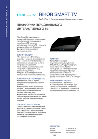 196
Rikor Smart TV - программно-
аппаратный комплекс, позволяющий
потребителям оптимизировать
потребление ТВ контента,
а операторам платного ТВ - повысить
доходность бизнеса благодаря
функциям персонализации
и интерактивности.
СУТЬ ИННОВАЦИИ/
• По сравнению с ближайшим
аналогом - американским сервисом
TiVo - обеспечивается более точное
соответствие записанного контента
интересам пользователя.
• Знание пользователя позволяет
избирательно доставлять ему
релевантную рекламу.
• Обратный канал обеспечивает
возможность моментальной покупки.
КОНКУРЕНТНЫЕ ПРЕИМУЩЕСТВА/
• Увеличение ARPU в 2 раза
по сравнению со среднерыночным
уровнем.
• Обеспечение новых источников
доходов - интерактивной рекламы
с возможностью моментальной
покупки товаров и услуг.
• Повышение лояльности абонентов
благодаря улучшению качества жизни
за счет функции персонализации
контента.
ДОСТИГНУТЫЕ РЕЗУЛЬТАТЫ/
Платформа полностью разработана
и протестирована оператором Рикор
ТВ в 2009-2014 гг. на абонентской
базе 40 000 домохозяйств. Ключевые
элементы платформы защищены
российскими патентами.
ЗАО «Рикор Интерактивные Медиа технологии»
ПЛАТФОРМА ПЕРСОНАЛЬНОГО
ИНТЕРАКТИВНОГО ТВ
КОМАНДА/
Более 100 инженеров
и программистов, выпускников
МГУ, МГТУ, МАИ и других ведущих
технических вузов. Костяк
команды свыше 10 лет занимается
проблематикой персонификации
телевизионного контента и
интерактивным ТВ. Руководитель -
доктор технических наук Ю.А. Бородин.
РЫНОЧНЫЙ ПОТЕНЦИАЛ/
Рынок платного ТВ в России
в 2016 году превысит 70 млрд. руб.
Около 20% абонентов составляют
“новаторы” и “гедонисты” - конечные
потребители персонализованного ТВ.
КОНТАКТЫ /
Москва
Бородин
Юрий Алексеевич
RIKOR SMART TV
BIGDATA,КОРПОРАТИВНОЕПО
BIGDATA,КОРПОРАТИВНОЕПО
+7 985 784 96 06
borodin@ricor.ru
http://rikor.com
 