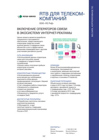 197
RTB ДЛЯ ТЕЛЕКОМ-
КОМПАНИЙ
Целью проекта является разработка
специального программного
обеспечения, предоставляющего
операторам средства онлайн
анализа данных о поведении своих
абонентов в сети и эффективные
механизмы взаимодействия с другими
участниками рекламного рынка.
СУТЬ ИННОВАЦИИ/
• Использование данных операторов
связи для получения знаний
о поведении и предпочтениях
потребителей.
• Бизнес-кейсы получения прибыли
оператором на рынке
интернет-рекламы.
КОНКУРЕНТНЫЕ ПРЕИМУЩЕСТВА/
• Интегрированное решение,
включающее все необходимые
компоненты (сбор данных,
профилирование, интеграция c биржей
интернет-рекламы).
• Учет специфики работы операторов.
• Возможность управления
стоимостью решения
и его масштабируемостью.
• Возможность предлагать услуги
по модели SaaS.
ДОСТИГНУТЫЕ РЕЗУЛЬТАТЫ/
• Разработаны прототипы ключевых
компонентов решения.
• Обсуждаются и идут
пилотные проекты с ведущими
телекоммуникационными компаниями
России и СНГ.
ООО «ПС РнД»
ВКЛЮЧЕНИЕ ОПЕРАТОРОВ СВЯЗИ
В ЭКОСИСТЕМУ ИНТЕРНЕТ-РЕКЛАМЫ
КОМАНДА/
Более 50 высококвалифицированных
инженеров, программистов
и аналитиков, имеющих многолетний
опыт работы с ведущими российскими
и зарубежными телеком-операторами
в крупных и значимых IT-проектах.
РЫНОЧНЫЙ ПОТЕНЦИАЛ/
Объем рынка интернет-рекламы
в мире в 2013 году составил 118 млрд.
долларов с динамикой прироста
к предыдущему году +15%. В России
2,3 млрд. долларов в 2013 году
с динамикой прироста к предыдущему
году +27%.
КОНТАКТЫ /
Москва
Михаил Леонидович
Левитин
BIGDATA,КОРПОРАТИВНОЕПО
BIGDATA,КОРПОРАТИВНОЕПО
+7 926 200 12 99
MLevitin@billing.ru
http://billing.ru
 