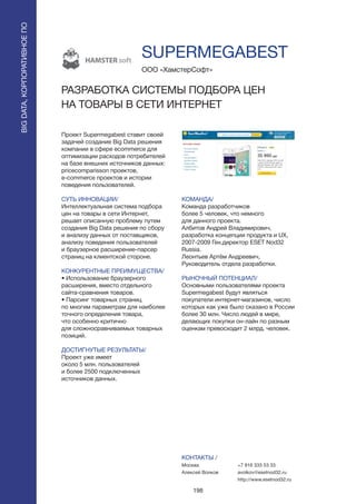 198
Проект Supermegabest ставит своей
задачей создание Big Data решения
компании в сфере ecommerce для
оптимизации расходов потребителей
на базе внешних источников данных:
pricecomparisson проектов,
e-commerce проектов и истории
поведения пользователей.
СУТЬ ИННОВАЦИИ/
Интеллектуальная система подбора
цен на товары в сети Интернет,
решает описанную проблему путем
создания Big Data решения по сбору
и анализу данных от поставщиков,
анализу поведения пользователей
и браузерное расширение-парсер
страниц на клиентской стороне.
КОНКУРЕНТНЫЕ ПРЕИМУЩЕСТВА/
• Использование браузерного
расширения, вместо отдельного
сайта-сравнения товаров.
• Парсинг товарных страниц
по многим параметрам для наиболее
точного определения товара,
что особенно критично
для сложносравниваемых товарных
позиций.
ДОСТИГНУТЫЕ РЕЗУЛЬТАТЫ/
Проект уже имеет
около 5 млн. пользователей
и более 2500 подключенных
источников данных.
ООО «ХамстерСофт»
РАЗРАБОТКА СИСТЕМЫ ПОДБОРА ЦЕН
НА ТОВАРЫ В СЕТИ ИНТЕРНЕТ
КОМАНДА/
Команда разработчиков
более 5 человек, что немного
для данного проекта.
Албитов Андрей Владимирович,
разработка концепции продукта и UX,
2007-2009 Ген.директор ESET Nod32
Russia.
Леонтьев Артём Андреевич,
Руководитель отдела разработки.
РЫНОЧНЫЙ ПОТЕНЦИАЛ/
Основными пользователями проекта
Supermegabest будут являться
покупатели интернет-магазинов, число
которых как уже было сказано в России
более 30 млн. Число людей в мире,
делающих покупки он-лайн по разным
оценкам превосходит 2 млрд. человек.
КОНТАКТЫ /
Москва
Алексей Волков
SUPERMEGABEST
BIGDATA,КОРПОРАТИВНОЕПО
BIGDATA,КОРПОРАТИВНОЕПО
+7 916 333 53 33
avolkov@esetnod32.ru
http://www.esetnod32.ru
 