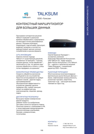 199
Программно-аппаратное решение
Talksum позволяет в реальном
времени обрабатывать и реагировать
на массовые потоки разнообразных
данных. Решение агрегирует,
коррелирует, подсчитывает, фильтрует,
выделяет аномалии и контекстно
маршрутизирует данные нужным
потребителям в нужном формате.
СУТЬ ИННОВАЦИИ/
Главное отличие подхода
Talksum от существующих решений,
основанных на принципе “”сначала
сохрани данные, потом обработай””,
заключается в том, что данные надо
сначала обработать и понять, и лишь
потом передавать на хранение.”
КОНКУРЕНТНЫЕ ПРЕИМУЩЕСТВА/
Скорость–обработка миллионов
сообщений в сек на устройстве
Простота использования–не требует
глубоких знаний, дорогие кадры,
программирования
Экономическая эффективность–
устройство заменяет десятки
серверов в ВЦ, требует меньших
затрат на инфраструктуру,
электроэнергию, лицензии, аренду,
кадры.
ДОСТИГНУТЫЕ РЕЗУЛЬТАТЫ/
Выпущена первая коммерческая
версия продукта.
Заявлен патент на изобретение.
Три новых патента в процессе подачи.
Пилотные проекты с компаниями в РФ,
а также ведущими международными
технологическими компаниями,
банками, университетами,
госпиталями.
ООО «Толксам»
КОНТЕКСТНЫЙ МАРШРУТИЗАТОР
ДЛЯ БОЛЬШИХ ДАННЫХC:100 M: 16 Y: 0 K:9
Pantone 3135C
R: 0 G: 159 B: 194
Hex: #009FC2
C:100 M: 30 Y: 0 K:20
Pantone 3015C
R: 0 G: 115 B: 174
Hex: #0073AE
C:0 M: 0 Y: 0 K:15
Pantone 3015C
R: 220 G: 221 B: 222
Hex: #DCDDDE
C:0 M: 0 Y: 0 K:77
Pantone 425C
R: 95 G: 96 B: 98
Hex: #5F6062
Colors Gradient
КОМАНДА/
Сергей Бирюков Президент –
основатель компании
Александр Варшавский Консультант,
CEO Talksum Inc. лидер проекта
Дейл Рассел Консультант, CTO,Talksum
Inc. – идеолог и архитектор решения
Павел Изашвили – генеральный
директор ООО «Толксам».
РЫНОЧНЫЙ ПОТЕНЦИАЛ/
Многочисленные многомиллиардные
вертикальные рынки Больших Данных –
банки, нефтегазовая промышленность,
розничная торговля, энергетика,
транспорт и др. - растущие высокими
темпами из года в год.
КОНТАКТЫ /
Москва
Бирюков Сергей
TALKSUM
BIGDATA,КОРПОРАТИВНОЕПО
BIGDATA,КОРПОРАТИВНОЕПО
+7 985 766 70 55
sergeyb@talksum.com
http://www.talksum.com
 