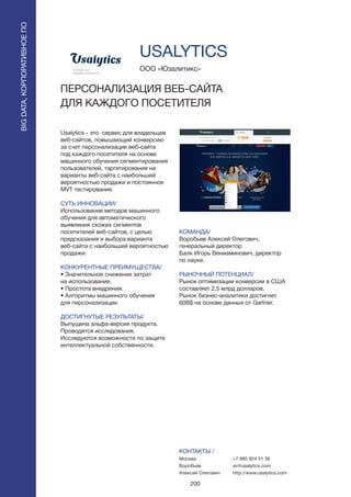 200
Usalytics - это сервис для владельцев
веб-сайтов, повышающий конверсию
за счет персонализации веб-сайта
под каждого посетителя на основе
машинного обучения сегментирования
пользователей, таргетирования на
варианты веб-сайта с наибольшей
вероятностью продажи и постоянное
MVT тестирование.
СУТЬ ИННОВАЦИИ/
Использование методов машинного
обучения для автоматического
выявления схожих сегментов
посетителей веб-сайтов, с целью
предсказания и выбора варианта
веб-сайта с наибольшей вероятностью
продажи.
КОНКУРЕНТНЫЕ ПРЕИМУЩЕСТВА/
• Значительное снижение затрат
на использование.
• Простота внедрения.
• Алгоритмы машинного обучения
для персонализации.
ДОСТИГНУТЫЕ РЕЗУЛЬТАТЫ/
Выпущена альфа-версия продукта.
Проводятся исследования.
Исследуются возможности по защите
интеллектуальной собственности.
ООО «Юзалитикс»
ПЕРСОНАЛИЗАЦИЯ ВЕБ-САЙТА
ДЛЯ КАЖДОГО ПОСЕТИТЕЛЯ
КОМАНДА/
Воробьев Алексей Олегович,
генеральный директор
Балк Игорь Вениаминович, директор
по науке.
РЫНОЧНЫЙ ПОТЕНЦИАЛ/
Рынок оптимизации конверсии в США
составляет 2,5 млрд долларов.
Рынок бизнес-аналитики достигнет
60B$ на основе данных от Gartner.
КОНТАКТЫ /
Москва
Воробьев
Алексей Олегович
USALYTICS
BIGDATA,КОРПОРАТИВНОЕПО
BIGDATA,КОРПОРАТИВНОЕПО
+7 985 924 51 36
av@usalytics.com
http://www.usalytics.com
 
