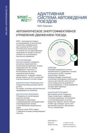 202
АДАПТИВНАЯ
СИСТЕМА АВТОВЕДЕНИЯ
ПОЕЗДОВ
SATO - программный продукт,
устанавливаемый на вычислителе
локомотива, разработанный
для снижения до 25% затрат
собственников локомотивов
на энергию за счет идентификации
характеристик поезда и внешних
условий и их использования
при расчете управления.
СУТЬ ИННОВАЦИИ/
Система позволяет определять
актуальные характеристики
(сопротивление движению, тяговые
характеристики, вес поезда,
коэффициент сцепления...).
Использование при расчете
управления фактических
характеристик позволяет снизить
расход энергии до 25% и исключает
опасные реакции в составе поезда.
КОНКУРЕНТНЫЕ ПРЕИМУЩЕСТВА/
Снижение расхода расхода энергии
до 25%.
Не требует установки дополнительного
оборудования на локомотив.
ДОСТИГНУТЫЕ РЕЗУЛЬТАТЫ/
• Разработан и протестирован
прототип системы.
• Проводятся переговоры
с международными производителями
железнодорожной техники
и собственниками локомотивного
парка.
• Получен патент РФ и поданы
7 заявлений на выдачу международных
патентов.
ООО «Смартвиз»
АВТОМАТИЧЕСКОЕ ЭНЕРГОЭФФЕКТИВНОЕ
УПРАВЛЕНИЕ ДВИЖЕНИЕМ ПОЕЗДА
КОМАНДА/
Командой разработана система
автоматического управления, которая
используется на 500+ грузовых
локомотивах «Синара».
Команда обладает уникальным
сочетанием необходимых компетенций,
научных достижений и многолетнего
опыта промышленной разработки
систем управления, а также разработки
методов идентификации
и их применения.
РЫНОЧНЫЙ ПОТЕНЦИАЛ/
Достижимый рынок продукции -
новые локомотивы с цифровой
системой управления, поставляемые
и эксплуатирующиеся на рынках
Казахстана, Европы, Китая и России.
К 2020 году планирует занять 24%
достижимого рынка и обслуживать
10 тыс. локомотивов.
КОНТАКТЫ /
Балашиха
Жебрак Леонид
BIGDATA,КОРПОРАТИВНОЕПО
BIGDATA,КОРПОРАТИВНОЕПО
+7 495 215 16 89
zhebrak@smartwiz.ru
http://www.smartwiz.ru
 