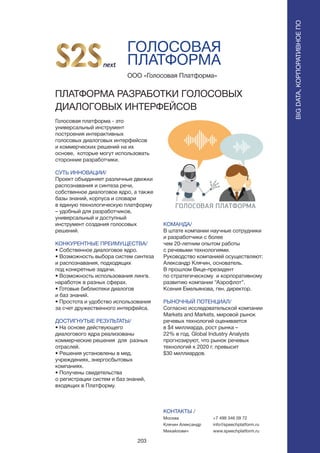 203
ГОЛОСОВАЯ
ПЛАТФОРМА
Голосовая платформа - это
универсальный инструмент
построения интерактивных
голосовых диалоговых интерфейсов
и коммерческих решений на их
основе, которые могут использовать
сторонние разработчики.
СУТЬ ИННОВАЦИИ/
Проект объединяет различные движки
распознавания и синтеза речи,
собственное диалоговое ядро, а также
базы знаний, корпуса и словари
в единую технологическую платформу
– удобный для разработчиков,
универсальный и доступный
инструмент создания голосовых
решений.
КОНКУРЕНТНЫЕ ПРЕИМУЩЕСТВА/
• Собственное диалоговое ядро.
• Возможность выбора систем синтеза
и распознавания, подходящих
под конкретные задачи.
• Возможность использования лингв.
наработок в разных сферах.
• Готовые библиотеки диалогов
и баз знаний.
• Простота и удобство использования
за счет дружественного интерфейса.
ДОСТИГНУТЫЕ РЕЗУЛЬТАТЫ/
• На основе действующего
диалогового ядра реализованы
коммерческие решения для разных
отраслей.
• Решения установлены в мед.
учреждениях, энергосбытовых
компаниях.
• Получены свидетельства
о регистрации систем и баз знаний,
входящих в Платформу.
ООО «Голосовая Платформа»
ПЛАТФОРМА РАЗРАБОТКИ ГОЛОСОВЫХ
ДИАЛОГОВЫХ ИНТЕРФЕЙСОВ
КОМАНДА/
В штате компании научные сотрудники
и разработчики с более
чем 20-летним опытом работы
с речевыми технологиями.
Руководство компанией осуществляют:
Александр Клячин, основатель.
В прошлом Вице-президент
по стратегическому и корпоративному
развитию компании “Аэрофлот”.
Ксения Емельянова, ген. директор.
РЫНОЧНЫЙ ПОТЕНЦИАЛ/
Согласно исследовательской компании
Markets and Markets, мировой рынок
речевых технологий оценивается
в $4 миллиарда, рост рынка –
22% в год. Global Industry Analysts
прогнозируют, что рынок речевых
технологий к 2020 г. превысит
$30 миллиардов.
КОНТАКТЫ /
Москва
Клячин Александр
Михайлович
BIGDATA,КОРПОРАТИВНОЕПО
BIGDATA,КОРПОРАТИВНОЕПО
+7 499 346 09 72
info@speechplatform.ru
www.speechplatform.ru
 