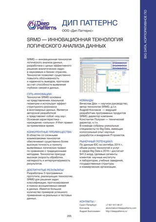 205
SRMD — инновационная технология
логического анализа данных,
разработана с целью эффективного
решения аналитических задач
в наукоемких и бизнес отраслях.
Технология позволяет существенно
повысить обоснованность
и надежность выводов, прогнозов
за счет способности выявления
глубоких связей в данных.
СУТЬ ИННОВАЦИИ/
Технология SRMD основана
на представлениях локальной
геометрии и использует эффект
структурного резонанса
в многомерных данных. Является
авторской разработкой
и представляет собой «ноу хау».
Основная характеристика -
нахождение «сильных» if-then правил
за приемлемое время.
КОНКУРЕНТНЫЕ ПРЕИМУЩЕСТВА/
В областях со сложными
взаимосвязями технология
обеспечивает существенно более
высокую точность и полноту
выявляемых логических правил
по сравнению с традиционными
методами. Технологии присущи
высокая скорость обработки,
наглядность и интерпретируемость
результатов.
ДОСТИГНУТЫЕ РЕЗУЛЬТАТЫ/
Разработаны 3 программных
прототипа, реализующих технологию
SRMD для решения задач
классификации, прогнозирования
и поиска ассоциативных связей
в данных. Имеется большое
количество примеров успешного
применения на реальных и тестовых
данных.
ООО «Дип Паттернс»
SRMD — ИННОВАЦИОННАЯ ТЕХНОЛОГИЯ
ЛОГИЧЕСКОГО АНАЛИЗА ДАННЫХ
КОМАНДА/
Вячеслав Дюк — научное руководство,
автор технологии SRMD, д.т.н.
Андрей Кончаков — ведущий
разработчик программных продуктов
SRMD, директор компании.
Константин Полухин — технический
директор, к.т.н.
В команде собраны уникальные
специалисты по Big Data, имеющие
колоссальный опыт научных
разработок и внедрения IT-проектов.
РЫНОЧНЫЙ ПОТЕНЦИАЛ/
По данным IDC на сентябрь 2014 г.,
объем рынка технологий и услуг
в сфере Big Data к 2018 г. достигнет
$41,5 млрд. Целевые сегменты
клиентов: научные институты
и лаборатории, учебные заведения,
государственные структуры
и коммерческие организации.
КОНТАКТЫ /
Санкт-Петербург
Кончаков
Андрей Анатольевич
ДИП ПАТТЕРНС
BIGDATA,КОРПОРАТИВНОЕПО
BIGDATA,КОРПОРАТИВНОЕПО
+7 921 917 08 27
akonchakov@deeppatterns.com
http://deeppatterns.ru/
 