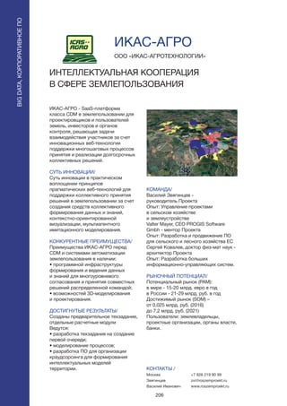 206
ИКАС-АГРО - SaaS-платформа
класса CDM в землепользовании для
проектировщиков и пользователей
земель, инвесторов и органов
контроля, решающая задачи
взаимодействия участников за счет
инновационных веб-технологии
поддержки многошаговых процессов
принятия и реализации долгосрочных
коллективных решений.
СУТЬ ИННОВАЦИИ/
Суть инновации в практическом
воплощении принципов
прагматических веб-технологий для
поддержки коллективного принятия
решений в землепользовании за счет
создания средств коллективного
формирования данных и знаний,
контекстно-ориентированной
визуализации, мультиагентного
имитационного моделирования.
КОНКУРЕНТНЫЕ ПРЕИМУЩЕСТВА/
Преимущества ИКАС-АГРО перед
CDM и системами автоматизации
землепользования в наличии:
• программной инфраструктуры
формирования и ведения данных
и знаний для многоуровневого
согласования и принятия совместных
решений распределенной командой;
• возможностей 3D-моделирования
и проектирования.
ДОСТИГНУТЫЕ РЕЗУЛЬТАТЫ/
Созданы предварительное техзадание,
отдельные расчетные модули
Ведутся:
• разработка техзадания на создание
первой очереди;
• моделирование процессов;
• разработка ПО для организации
краудсорсинга для формирования
интеллектуальных моделей
территории.
ООО «ИКАС-АГРОТЕХНОЛОГИИ»
ИНТЕЛЛЕКТУАЛЬНАЯ КООПЕРАЦИЯ
В СФЕРЕ ЗЕМЛЕПОЛЬЗОВАНИЯ
КОМАНДА/
Василий Звягинцев -
руководитель Проекта
Опыт: Управление проектами
в сельском хозяйстве
и землеустройстве
Valter Mayer, CEO PROGIS Software
Gmbh - ментор Проекта
Опыт: Разработка и продвижение ПО
для сельского и лесного хозяйства ЕС
Сергей Ковалев, доктор физ-мат наук -
архитектор Проекта
Опыт: Разработка больших
информационно-управляющих систем.
РЫНОЧНЫЙ ПОТЕНЦИАЛ/
Потенциальный рынок (PAM):
в мире - 15-20 млрд. евро в год
в России - 21-29 млрд. руб. в год
Достижимый рынок (SOM) –
от 0,025 млрд. руб. (2016)
до 7,2 млрд. руб. (2021)
Пользователи: землевладельцы,
проектные организации, органы власти,
банки.
КОНТАКТЫ /
Москва
Звягинцев
Василий Иванович
ИКАС-АГРО
BIGDATA,КОРПОРАТИВНОЕПО
BIGDATA,КОРПОРАТИВНОЕПО
+7 926 219 90 99
zvi@roszemproekt.ru
www.roszemproekt.ru
 