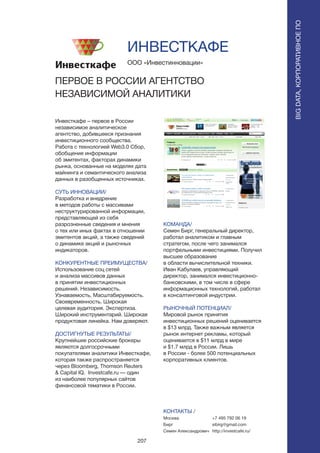 207
Инвесткафе – первое в России
независимое аналитическое
агентство, добившееся признания
инвестиционного сообщества.
Работа с технологией Web3.0 Сбор,
обобщение информации
об эмитентах, факторах динамики
рынка, основанные на моделях дата
майнинга и семантического анализа
данных в разобщенных источниках.
СУТЬ ИННОВАЦИИ/
Разработка и внедрение
в методов работы с массивами
неструктурированной информации,
представляющей из себя
разрозненные сведения и мнения
о тех или иных фактах в отношении
эмитентов акций, а также сведений
о динамике акций и рыночных
индикаторов.
КОНКУРЕНТНЫЕ ПРЕИМУЩЕСТВА/
Использование соц сетей
и анализа массивов данных
в принятии инвестиционных
решений. Независимость.
Узнаваемость. Масштабируемость.
Своевременность. Широкая
целевая аудитория. Экспертиза.
Широкий инструментарий. Широкая
продуктовая линейка. Нам доверяют.
ДОСТИГНУТЫЕ РЕЗУЛЬТАТЫ/
Крупнейшие российские брокеры
являются долгосрочными
покупателями аналитики Инвесткафе,
которая также распространяется
через Bloomberg, Thomson Reuters
& Capital IQ. Investcafe.ru — один
из наиболее популярных сайтов
финансовой тематики в России.
ООО «Инвестинновации»
ПЕРВОЕ В РОССИИ АГЕНТСТВО
НЕЗАВИСИМОЙ АНАЛИТИКИ
КОМАНДА/
Семен Бирг, генеральный директор,
работал аналитиком и главным
стратегом, после чего занимался
портфельными инвестициями. Получил
высшее образование
в области вычислительной техники.
Иван Кабулаев, управляющий
директор, занимался инвестиционно-
банковскими, в том числе в сфере
информационных технологий, работал
в консалтинговой индустрии.
РЫНОЧНЫЙ ПОТЕНЦИАЛ/
Мировой рынок принятия
инвестиционных решений оценивается
в $13 млрд. Также важным является
рынок интернет рекламы, который
оценивается в $11 млрд в мире
и $1.7 млрд в России. Лишь
в России - более 500 потенциальных
корпоративных клиентов.
КОНТАКТЫ /
Москва
Бирг
Семен Александрович
ИНВЕСТКАФЕ
BIGDATA,КОРПОРАТИВНОЕПО
BIGDATA,КОРПОРАТИВНОЕПО
+7 495 792 06 19
sibirg@gmail.com
http://investcafe.ru/
 