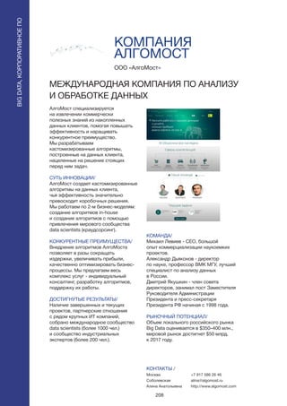 208
КОМПАНИЯ
АЛГОМОСТ
АлгоМост специализируется
на извлечении коммерчески
полезных знаний из накопленных
данных клиентов, помогая повышать
эффективность и наращивать
конкурентное преимущество.
Мы разрабатываем
кастомизированные алгоритмы,
построенные на данных клиента,
нацеленные на решение стоящих
перед ним задач.
СУТЬ ИННОВАЦИИ/
АлгоМост создает кастомизированные
алгоритмы на данных клиента,
чья эффективность значительно
превосходит коробочных решения.
Мы работаем по 2-м бизнес-моделям:
создание алгоритмов in-house
и создание алгоритмов с помощью
привлечения мирового сообщества
data scientists (краудсорсинг).
КОНКУРЕНТНЫЕ ПРЕИМУЩЕСТВА/
Внедрение алгоритмов АлгоМоста
позволяет в разы сокращать
издержки, увеличивать прибыли,
качественно оптимизировать бизнес-
процессы. Мы предлагаем весь
комплекс услуг - индивидуальный
консалтинг, разработку алгоритмов,
поддержку их работы.
ДОСТИГНУТЫЕ РЕЗУЛЬТАТЫ/
Наличие завершенных и текущих
проектов, партнерские отношения
с рядом крупных ИТ компаний,
собрано международное сообщество
data scientists (более 1000 чел.)
и сообщество индустриальных
экспертов (более 200 чел.).
ООО «АлгоМост»
МЕЖДУНАРОДНАЯ КОМПАНИЯ ПО АНАЛИЗУ
И ОБРАБОТКЕ ДАННЫХ
КОМАНДА/
Михаил Левиев - СЕО, большой
опыт коммерциализации наукоемких
проектов.
Александр Дьяконов - директор
по науке, профессор ВМК МГУ, лучший
специалист по анализу данных
в России.
Дмитрий Якушкин - член совета
директоров, занимал пост Заместителя
Руководителя Администрации
Президента и пресс-секретаря
Президента РФ начиная с 1998 года.
РЫНОЧНЫЙ ПОТЕНЦИАЛ/
Объем локального российского рынка
Big Data оценивается в $350–400 млн.,
мировой рынок достигнет $50 млрд.
к 2017 году.
КОНТАКТЫ /
Москва
Соболевская
Алина Анатольевна
BIGDATA,КОРПОРАТИВНОЕПО
BIGDATA,КОРПОРАТИВНОЕПО
+7 917 586 26 46
alina@algomost.ru
http://www.algomost.com
 
