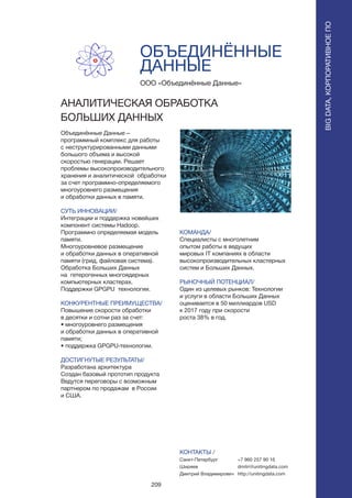 209
ОБЪЕДИНЁННЫЕ
ДАННЫЕ
Объединённые Данные –
программный комплекс для работы
с неструктурированными данными
большого объема и высокой
скоростью генерации. Решает
проблемы высокопроизводительного
хранения и аналитической обработки
за счет программно-определяемого
многоуровнего размещения
и обработки данных в памяти.
СУТЬ ИННОВАЦИИ/
Интеграции и поддержка новейших
компонент системы Hadoop.
Программно определяемая модель
памяти.
Многоуровневое размещение
и обработки данных в оперативной
памяти (грид, файловая система).
Обработка Больших Данных
на гетерогенных многоядерных
компьютерных кластерах.
Поддержки GPGPU технологии.
КОНКУРЕНТНЫЕ ПРЕИМУЩЕСТВА/
Повышение скорости обработки
в десятки и сотни раз за счет:
• многоуровнего размещения
и обработки данных в оперативной
памяти;
• поддержка GPGPU-технологии.
ДОСТИГНУТЫЕ РЕЗУЛЬТАТЫ/
Разработана архитектура
Создан базовый прототип продукта
Ведутся переговоры с возможным
партнером по продажам в России
и США.
ООО «Объединённые Данные»
AНАЛИТИЧЕСКАЯ ОБРАБОТКА
БОЛЬШИХ ДАННЫХ
КОМАНДА/
Специалисты с многолетним
опытом работы в ведущих
мировых IT компаниях в области
высокопроизводительных кластерных
систем и Больших Данных.
РЫНОЧНЫЙ ПОТЕНЦИАЛ/
Один из целевых рынков: Технологии
и услуги в области Больших Данных
оценивается в 50 миллиардов USD
к 2017 году при скорости
роста 38% в год.
КОНТАКТЫ /
Санкт-Петербург
Ширяев
Дмитрий Владимирович
BIGDATA,КОРПОРАТИВНОЕПО
BIGDATA,КОРПОРАТИВНОЕПО
+7 960 257 90 16
dmitri@unitingdata.com
http://unitingdata.com
 