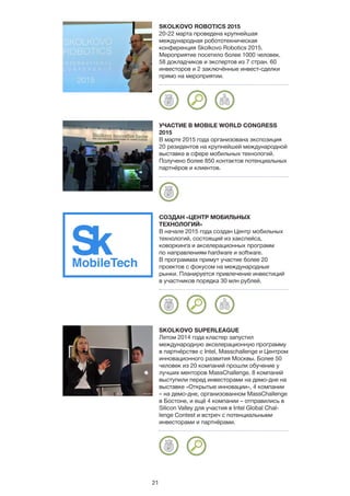 21
SKOLKOVO ROBOTICS 2015
20-22 марта проведена крупнейшая
международная робототехническая
конференция Skolkovo Robotics 2015.
Мероприятие посетило более 1000 человек.
58 докладчиков и экспертов из 7 стран. 60
инвесторов и 2 заключённые инвест-сделки
прямо на мероприятии.
УЧАСТИЕ В MOBILE WORLD CONGRESS
2015
В марте 2015 года организована экспозиция
20 резидентов на крупнейшей международной
выставке в сфере мобильных технологий.
Получено более 850 контактов потенциальных
партнёров и клиентов.
СОЗДАН «ЦЕНТР МОБИЛЬНЫХ
ТЕХНОЛОГИЙ»
В начале 2015 года создан Центр мобильных
технологий, состоящий из хакспейса,
коворкинга и акселерационных программ
по направлениям hardware и software.
В программах примут участие более 20
проектов с фокусом на международные
рынки. Планируется привлечение инвестиций
в участников порядка 30 млн рублей.
SKOLKOVO SUPERLEAGUE
Летом 2014 года кластер запустил
международную акселерационную программу
в партнёрстве с Intel, Masschallenge и Центром
инновационного развития Москвы. Более 50
человек из 20 компаний прошли обучение у
лучших менторов MassChallenge. 8 компаний
выступили перед инвесторами на демо-дне на
выставке «Открытые инновации», 4 компании
– на демо-дне, организованном MassChallenge
в Бостоне, и ещё 4 компании – отправились в
Silicon Valley для участия в Intel Global Chal-
lenge Contest и встреч с потенциальными
инвесторами и партнёрами.
 