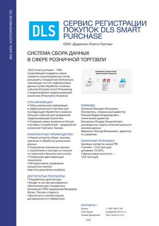 212
СЕРВИС РЕГИСТРАЦИИ
ПОКУПОК DLS SMART
PURCHASE
«DLS smart purchase» - ПАК,
позволяющий создавать новые
элементы мультисервисных сетей,
расширить стандартную банковскую
транзакцию за счет нефинансовых
данных путем обработки сложных
событий (Complex Event Processing)
и моделирования предписывающей
аналитики (Prescriptive Analytics).
СУТЬ ИННОВАЦИИ/
• Сбор уникальной информации
в сфере розничной торговли для
последующей обработки и анализа
больших событий для применения
предписывающей аналитики.
• Создание новых возможностей для
ключевых потребителей - предприятий
розничной торговли, банков.
КОНКУРЕНТНЫЕ ПРЕИМУЩЕСТВА/
• Новый алгоритм сбора, анализа,
хранения и обработки уникальных
данных.
• Сохранение уникальных данных
о покупателях и составе их покупок
по наличной и безналичной оплате.
• Глобальная идентификация
покупателя.
• Интерактивное управление
процессом покупки
(real-time prescriprive analytics).
ДОСТИГНУТЫЕ РЕЗУЛЬТАТЫ/
• Разработана архитектура.
• Входит в состав программного
обеспечения для стандартных
банковских POS-терминалов Вендоров
Инпас, Лантер и Ingenico.
• Достигнуты стратегические
договоренности с MasterCard.
ООО «Диджитал Лоялти Систем»
СИСТЕМА СБОРА ДАННЫХ
В СФЕРЕ РОЗНИЧНОЙ ТОРГОВЛИ
КОМАНДА/
Хусаинов Вильдан Илсунович,
Основатель, генеральный директор
Кляшев Вадим Владимирович,
технический директор
Батыршин Ильдар Закирзянович,
руководитель отдела интеллектуального
анализа данных
Мамыкин Леонид Валерьевич, директор
по развитию.
РЫНОЧНЫЙ ПОТЕНЦИАЛ/
Целевые сегменты рынка РФ:
• ритейл – 23,6 трлн.руб.
динамика 15-20%;
• финансовые институты –
16,6 трлн.руб.
КОНТАКТЫ /
Казань
Саетгараев
Альвир Дамирович
BIGDATA,КОРПОРАТИВНОЕПО
BIGDATA,КОРПОРАТИВНОЕПО
+7 987 296 51 84
asaetgaraev@d-l-s.ru
http://www.d-l-s.ru
 