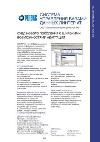 213
СИСТЕМА
УПРАВЛЕНИЯ БАЗАМИ
ДАННЫХ ЛИНТЕР АТ
ЛИНТЕР АТ – это СУБД для широкого
спектра информационных систем,
обеспечивающая максимально
эффективное решение поставленных
задач обработки данных и при
этом предъявляющая минимальные
требования к аппаратным ресурсам
за счет широких возможностей
адаптации под конкретные условия
работы.
СУТЬ ИННОВАЦИИ/
• Набор взаимозаменяемых модулей
с большим перечнем параметров
работы;
• Ручная настройка параметров
работы модулей;
• Сбор и анализ подробной статистики
работы модулей;
• Автоматическая корректировка
параметров работы модулей
на основе интеллектуального анализа
статистики.
КОНКУРЕНТНЫЕ ПРЕИМУЩЕСТВА/
•Адаптация под специфику конкретной
предметной области и нагрузку;
• Возможность адаптации
под конкретную платформу (от
встроенных систем до облаков);
• Ручное встраивание собственных
модулей в ядро системы;
• Автоматический анализ статистики
работы, самодиагностика
и самоадаптация в процессе работы.
ДОСТИГНУТЫЕ РЕЗУЛЬТАТЫ/
Проведены исследования
и макетирование компонент
реализации высокоскоростного
системного программного интерфейса,
новых функций параллельной
обработки и администрирования
для испытаний в составе базовой
технологической версии СУБД Линтер.
ООО «Научно-технический центр РЕЛЭКС»
СУБД НОВОГО ПОКОЛЕНИЯ С ШИРОКИМИ
ВОЗМОЖНОСТЯМИ АДАПТАЦИИ
КОМАНДА/
Более 30 человек, имеющих
многолетний опыт разработки
в областях:
• системы управления базами данных,
• специализированная обработка
данных,
• системное программирование.
РЫНОЧНЫЙ ПОТЕНЦИАЛ/
Мировой рынок технологий СУБД для
корпоративных и специализированных
ИС в целом оценивается от $32 млрд.
Для целевых сегментов проекта
в промышленной и производственной
сферах, нефтегазовых отраслях
и банковских технологиях в объеме
от $5 млрд.
КОНТАКТЫ /
Воронеж
Квасов
Павел Владимирович
BIGDATA,КОРПОРАТИВНОЕПО
BIGDATA,КОРПОРАТИВНОЕПО
+7 4732 271 17 11
pavel_kvasov@relex.ru
http://relex.ru
 