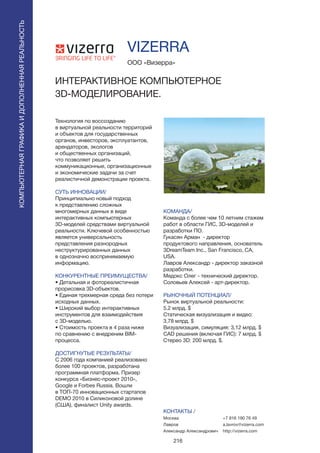 216
Технология по воссозданию
в виртуальной реальности территорий
и объектов для государственных
органов, инвесторов, эксплуатантов,
арендаторов, экологов
и общественных организаций,
что позволяет решить
коммуникационные, организационные
и экономические задачи за счет
реалистичной демонстрации проекта.
СУТЬ ИННОВАЦИИ/
Принципиально новый подход
к представлению сложных
многомерных данных в виде
интерактивных компьютерных
3D-моделей средствами виртуальной
реальности. Ключевой особенностью
является универсальность
представления разнородных
неструктурированных данных
в однозначно воспринимаемую
информацию.
КОНКУРЕНТНЫЕ ПРЕИМУЩЕСТВА/
• Детальная и фотореалистичная
прорисовка 3D-объектов.
• Единая трехмерная среда без потери
исходных данных.
• Широкий выбор интерактивных
инструментов для взаимодействия
с 3D-моделью.
• Стоимость проекта в 4 раза ниже
по сравнению с внедреним BIM-
процесса.
ДОСТИГНУТЫЕ РЕЗУЛЬТАТЫ/
С 2006 года компанией реализовано
более 100 проектов, разработана
программная платформа. Призер
конкурса «Бизнес-проект 2010»,
Google и Forbes Russia. Вошли
в ТОП-70 инновационных стартапов
DEMO 2010 в Силиконовой долине
(США), финалист Unity awards.
ООО «Визерра»
ИНТЕРАКТИВНОЕ КОМПЬЮТЕРНОЕ
3D-МОДЕЛИРОВАНИЕ.
КОМАНДА/
Команда с более чем 10 летним стажем
работ в области ГИС, 3D-моделей и
разработки ПО.
Гукасян Арман - директор
продуктового направления, основатель
3DreamTeam Inc., San Francisco, CA,
USA.
Лавров Александр - директор заказной
разработки.
Медокс Олег - технический директор.
Соловьев Алексей - арт-директор.
РЫНОЧНЫЙ ПОТЕНЦИАЛ/
Рынок виртуальной реальности:
5.2 млрд. $
Статическая визуализация и видео:
3,78 млрд. $
Визуализация, симуляция: 3,12 млрд. $
CAD решения (включая ГИС): 7 млрд. $
Стерео 3D: 200 млрд. $.
КОНТАКТЫ /
Москва
Лавров
Александр Александрович
VIZERRA
КОМПЬЮТЕРНАЯГРАФИКАИДОПОЛНЕННАЯРЕАЛЬНОСТЬ
КОМПЬЮТЕРНАЯГРАФИКАИДОПОЛНЕННАЯРЕАЛЬНОСТЬ
+7 916 190 76 49
a.lavrov@vizerra.com
http://vizerra.com
 