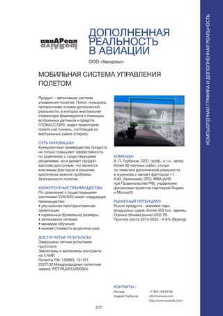 217
ДОПОЛНЕННАЯ
РЕАЛЬНОСТЬ
В АВИАЦИИ
Продукт – автономная система
управления полетом. Пилот, пользуясь
прозрачными очками дополненной
реальности, в которых виртуальная
стереопара формируется с помощью
встроенных датчиков и средств
ГЛОНАСС/GPS, видит траекторию
полета как туннель, состоящий из
виртуальных рамок (стерео).
СУТЬ ИННОВАЦИИ/
Конкурентные преимущества продукта
не только повышают эффективность
по сравнению с существующими
решениями, но и делают продукт
массово доступным, что является
ключевым фактором в решении
критически важной проблемы
безопасности полетов.
КОНКУРЕНТНЫЕ ПРЕИМУЩЕСТВА/
По сравнению с существующими
системами EVS/SVS имеет следующие
преимущества:
• улучшенная пространственная
ориентация;
• карманные (буквально) размеры;
• автономное питание;
• минимум обучения;
• низкая стоимость (в десятки раз).
ДОСТИГНУТЫЕ РЕЗУЛЬТАТЫ/
Завершены летные испытания
прототипа.
Заключены и выполнены контракты
на 5 НИР.
Патенты РФ: 130963, 131151,
2527132 Международная патентная
заявка: PCT/RU2013/000924.
ООО «Авиареал»
МОБИЛЬНАЯ СИСТЕМА УПРАВЛЕНИЯ
ПОЛЕТОМ
àâèÀÐåàë
КОМАНДА/
А. Л. Горбунов, CEO, проф., к.т.н., автор
более 80 научных работ, статьи
по тематике дополненной реальности
в журналах с импакт фактором >1.
А.Ю. Зелинский, CFO, МВА (АНХ
при Правительстве РФ), управление
финансами проектов-партнеров Яндекс
и Microsoft.
РЫНОЧНЫЙ ПОТЕНЦИАЛ/
Рынок продукта - мировой парк
воздушных судов, более 350 тыс. единиц.
Оценка объема рынка USD 7B.
Прогноз роста 2013-2033 - 4-6% (Boeing).
КОНТАКТЫ /
Москва
Андрей Горбунов
КОМПЬЮТЕРНАЯГРАФИКАИДОПОЛНЕННАЯРЕАЛЬНОСТЬ
КОМПЬЮТЕРНАЯГРАФИКАИДОПОЛНЕННАЯРЕАЛЬНОСТЬ
+7 925 189 90 92
info@aviareal.com
http://www.aviareal.com/
 