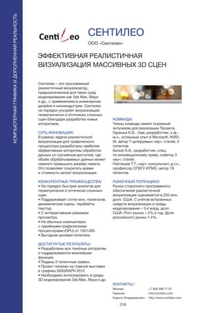218
Сентилео – это программный
реалистичный визуализатор,
предназначенный для таких сред
моделирования как 3ds Max, Maya
и др., с применением в инженерном
дизайне и киноиндустрии. Сентилео
на порядок ускоряет визуализацию
геометрически и оптически сложных
сцен благодаря разработке новых
алгоритмов.
СУТЬ ИННОВАЦИИ/
В рамках задачи реалистичной
визуализации для графического
процессора разработаны наиболее
эффективные алгоритмы обработки
данных со случайным доступом, где
объём обрабатываемых данных может
намного превышать размер памяти.
Это позволяет сократить время
и стоимость затрат визуализации.
КОНКУРЕНТНЫЕ ПРЕИМУЩЕСТВА/
• На порядок быстрее аналогов для
геометрически и оптически сложных
сцен.
• Поддерживает сотни млн. полигонов,
динамические сцены, терабайты
текстур.
• С интерактивным режимом
просмотра.
• На обычных компьютерах
с серийными графическими
процессорами (GPU) от 150 USD.
• Выгодная ценовая политика.
ДОСТИГНУТЫЕ РЕЗУЛЬТАТЫ/
• Разработаны все тяжёлые алгоритмы
и поддерживаются важнейшие
функции.
• Поданы 2 патентные заявки.
• Проект показан на главной выставке
в графике SIGGRAPH 2012
• Необходимо интегрировать в среды
3D моделирования 3ds Max, Maya и др.
ООО «Сентилео»
ЭФФЕКТИВНАЯ РЕАЛИСТИЧНАЯ
ВИЗУАЛИЗАЦИЯ МАССИВНЫХ 3D СЦЕН
КОМАНДА/
Члены команды имеют огромный
энтузиазм для реализации Проекта.
Гаранжа К.В., глав. разработчик, к.ф.-
м.н., успешный опыт в Microsoft, NVID-
IA, автор 7 цитируемых науч. статей, 3
патентов.
Белый А.А., разработчик, спец.
по инновационному праву, соавтор 3
науч. статей.
Палташев Т.Т., науч. консультант, д.т.н.,
профессор СПбГУ ИТМО, автор 19
патентов.
РЫНОЧНЫЙ ПОТЕНЦИАЛ/
Рынок стороннего программного
обеспечения реалистичной
визуализации оценивается в 250 млн.
долл. США. С учётом встроенных
средств визуализации в среды
моделирования – 3.4 млрд. долл.
США. Рост рынка – 2% в год. Доля
российского рынка 1.4%.
КОНТАКТЫ /
Москва
Гаранжа
Кирилл Владимирович
СЕНТИЛЕО
КОМПЬЮТЕРНАЯГРАФИКАИДОПОЛНЕННАЯРЕАЛЬНОСТЬ
КОМПЬЮТЕРНАЯГРАФИКАИДОПОЛНЕННАЯРЕАЛЬНОСТЬ
+7 926 599 71 67
info@centileo.com
http://www.centileo.com
 