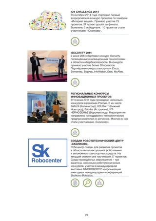 22
IOT CHALLENGE 2014
В сентябре 2014 года стартовал первый
всерорсийский конкурс проектов по тематике
«Интернет вещей». Приняло участие 75
проектов. 21 проект дошёл до финала.
Выявлены 3 победителя. 10 проектов стали
участниками «Сколково».
ISECURITY 2014
2 июня 2014 стартовал конкурс iSecurity,
посвящённый инновационным технологиями
в области кибербезопасности. В конкурсе
приняло участие более 30 проектов.
Партнёрами конкурса выступили Cisco,
Symantec, Борлас, InfoWatch, Eset, McAfee.
РЕГИОНАЛЬНЫЕ КОНКУРСЫ
ИННОВАЦИОННЫХ ПРОЕКТОВ
В течение 2014 года проведено несколько
конкурсов в регионах России. В их числе
Baltic3i (Калиниград), VOLGA IT (Нижний
Новгород), Fabrika (Астрахань), ИТ-
ЧЕРНОЗЕМЬЕ (Воронеж) и др. Мероприятия
направлено на поддержку технологических
предпринимателей из регионов. Многие из них
стали участниками «Сколково».
СОЗДАН РОБОТОТЕХНИЧЕСКИЙ ЦЕНТР
«СКОЛКОВО»
Робоцентр создан для развития проектов
в области интеллектуальной роботехники
и автономных транспортных средств. На
текущий момент уже насчитыает 37 проектов.
Среди проведённых мероприятий – три
хакатона, несколько робототехнических
конкурсов, участие в международной
выставке INNOROBO2015 и организация
ежегодных международных конференций
Skolkovo Robotics.
Robocenter
 