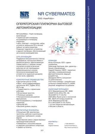 221
NR CyberMates – PaaS-платформа,
включающая:
• сервисную веб-платформу,
встраиваемую в платформу
оператора;
• абон. комплект – контроллер, набор
устройств, мобильное ПО и личный
кабинет на сайте оператора.
Позволяет подключить устройства
к единой платформе, обеспечивающей
автономное взаимодействие.
СУТЬ ИННОВАЦИИ/
Поддержка неограниченного спектра
интерфейсов, протоколов обмена и
форматов данных, обеспечивающая
совместимость с любыми типами
connected-устройств (включая
роботов) за счёт программных
коммуникационных шлюзов.
Автономное взаимодействие
устройств по заданным сценариям
(в том числе, оффлайн).
КОНКУРЕНТНЫЕ ПРЕИМУЩЕСТВА/
• Доступная цена (от $150).
• Макс. число поддерживаемых
протоколов: NFC, ZigBee, BTLE,
Wi-Fi и др.
• Совместимость с сервисными
роботами.
• Интуитивная простота.
• Полезные сценарии.
• Неограниченное расширение
функционала.
• Интегрируемость с платформой
оператора.
• Внешний API.
• Высокий уровень защиты.
ДОСТИГНУТЫЕ РЕЗУЛЬТАТЫ/
• Концепция, БМ, архитектура,
прототипы; рабочие и критические
параметры; требования к альфа-
версии.
• Партнёрские связи с рядом мировых
производителей роботов.
• Намерение о тесте бета-версии
от ведущего российского оператора.
• Заявки на патенты.
ООО «НавиРобот»
ОПЕРАТОРСКАЯ ПЛАТФОРМА БЫТОВОЙ
АВТОМАТИЗАЦИИ
КОМАНДА/
Игорь Кузнецов, CEO – админ.
управление.
Александр Карташев, фин. директор –
бизнес-планирование.
Андрей Новиков, CBDO – маркетинг,
партнёры, коммерциализация.
Дмитрий Калмыков, ведущий
разработчик.
Джорджио Метта, консультант
по робототехнике.
Участники команды – разработчики
успешных коммерческих IT- и M2M-
решений, внедрённых за рубежом.
РЫНОЧНЫЙ ПОТЕНЦИАЛ/
2013: Мировой рынок ИВ - $98B
(CAGR’13-20=20%); РФ – $0,
4B (CAGR’13-17=33,2%)
2020 (IDC): Рынок услуг и технологий
ИВ - $8,9T (212 млрд устройств)
2019: Мировой рынок УД -
$111,5M (CAGR’14-19=19,8%)
> 5,5 млн объектов автоматизации
в Москве и области.
КОНТАКТЫ /
Москва
Андрей Новиков
NR CYBERMATES
РОБОТОТЕХНИКАИАВТОНОМНЫЙТРАНСПОРТ
РОБОТОТЕХНИКАИАВТОНОМНЫЙТРАНСПОРТ
+7 926 589 86 21
novikov@navirobot.ru
http://www.navirobot.ru
 