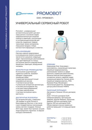 222
Promobot – универсальный
вспомогательный робот для мест
повышенного скопления людей,
предназначенный для оказания
помощи в навигации, консультации
по интересующим вопросам для
клиентов, выделения товаров,
трансляции промо-материалов,
повышении продаж и сбора
контекстной информации о клиентах.
СУТЬ ИННОВАЦИИ/
Научная новизна предлагаемых
в инновационном проекте решений
заключется в решении следующих
задач: персонализация; распознавание
лиц; идентификация по голосу;
построение диалога (самообучение);
биометрия; навигация; обнаружение
человека.
КОНКУРЕНТНЫЕ ПРЕИМУЩЕСТВА/
В отношении существующих
сервисных роботов, промобот
обладает следующими
преимуществами:
• сверхчувствительный точный
микрофонный массив;
• лингвистическая база;
• уникальная аппаратная архитектура;
• система распознавания лиц;
• система энергосбережения;
• система самообучения;
• система построения карты
местности.
ДОСТИГНУТЫЕ РЕЗУЛЬТАТЫ/
На сегодняшний день, совершено
100 продаж по всей России от
Краснодара до Якутска, в том числе
и для государственных организаций,
путем участия в тендерах. Осенью
2014 года, проект был признан лучшим
индустриальным стартапом, по версии
конкурса GenerationS.
ООО «ПРОМОБОТ»
УНИВЕРСАЛЬНЫЙ СЕРВИСНЫЙ РОБОТ
КОМАНДА/
Кивокурцев Олег Алексеевич -
сооснователь, управляющий проектами.
Серийный предприниматель,
реализовывал проекты в сфере
военной и сервисной робототехнике.
Южаков Алексей Александрович -
основатель проекта, идейный лидер,
генеральный директор, бизнес-ангел.
Серийный предприниматель, PHD.
Еремеев Игорь Михайлович-
технический директор. Руководитель
центра робототехники ПНИПУ.
РЫНОЧНЫЙ ПОТЕНЦИАЛ/
Австралия и Океания: 80 млн долларов
США.
Азия: 1210 млн долларов США.
Северная Америка, Центральная.
Америка, Южная Америка, Латинская.
Америка: 620 млн долларов США.
Европа: 920 млн долларов США.
Объем мирового рынка сервисных
роботов превышает 5,3 млрд долларов
США.
КОНТАКТЫ /
Пермь
Олег Кивокурцев
PROMOBOT
РОБОТОТЕХНИКАИАВТОНОМНЫЙТРАНСПОРТ
РОБОТОТЕХНИКАИАВТОНОМНЫЙТРАНСПОРТ
+7 342 257 80 85;
+7 919 440 19 19
info@promo-bot.ru
http://promo-bot.ru
 