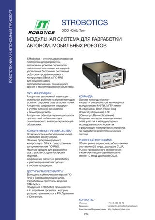 224
STRobotics – это специализированная
платформа для разработки
автономных роботов сервисного
назначения, состоящая из модулей
управления бортовыми системами
роботов и программируемого
контроллера SBrick с ПО RNS
для решения задач
автопилотирования, технического
зрения и манипулирования объектами.
СУТЬ ИННОВАЦИИ/
Алгоритмы автономной навигации
мобильных роботов на основе методов
SLAM и графов на базе опорных точек.
Алгоритмы следования маршруту
с учетом сложной кинематики
и геометрии робота.
Алгоритмы объезда перемещающихся
препятствий на базе методов
семантического анализа окружающей
обстановки.
КОНКУРЕНТНЫЕ ПРЕИМУЩЕСТВА/
Возможность конфигурации модулей
STRobotics между собой.
Наличие программируемого
контроллера SBrick со встроенным
алгоритмическим ПО RNS.
Наличие средств для разработки
(IDE , SDK) и GUI для настройки
модулей.	
Сокращение затрат на разработку
и унификация комплектующих
в составе продукции.	
ДОСТИГНУТЫЕ РЕЗУЛЬТАТЫ/
Выпущена коммерческая версия ПО
RNS с базовым функционалом.
Разработаны прототипы модулей
STRobotics.
Продукция STRobotics применяется
в 4х серийных проектах , которые
успешно применяются в РФ, Германии
и Сингапуре.
ООО «Сибо Тек»
МОДУЛЬНАЯ СИСТЕМА ДЛЯ РАЗРАБОТКИ
АВТОНОМ. МОБИЛЬНЫХ РОБОТОВ
КОМАНДА/
Основа команды состоит
из шести специалистов, являющихся
выпускниками МФТИ, МГТУ имени
Н.Э.Баумана, Bonn-Rhine-Sieg
University (Германия), LSE
( Сингапур, Великобритания).
Ведущие эксперты команды имеют
опыт участия в международных
исследовательских проектах
и реализации коммерческих проектов
по разработке робототехнических
систем.
РЫНОЧНЫЙ ПОТЕНЦИАЛ/
Объем рынка сервисной робототехники
составляет 25 млрд. долларов США.
Рынок программного обеспечения
и комплектующих оценивается не
менее 10 млрд. долларов США.
КОНТАКТЫ /
Москва
Ермишин
Константин Владимирович
STROBOTICS
РОБОТОТЕХНИКАИАВТОНОМНЫЙТРАНСПОРТ
РОБОТОТЕХНИКАИАВТОНОМНЫЙТРАНСПОРТ
+7 916 800 28 72
konstantin.ermishin@gmail.com
http://syborobotics.com
 