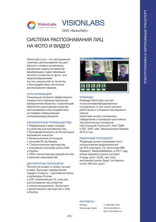 225
VisionLabs Luna – это программный
комплекс распознавания лиц для
банков и сетевых ритейлеров,
решающий задачу мгновенной
верификации и идентификации
личности клиентов по фото- или
видеоизображениям
за счет уникальной по качеству
и быстродействию технологии
распознавания образов.
СУТЬ ИННОВАЦИИ/
Уникальный алгоритм эффективного
компактного описания признаков
изображений объектов, позволяющий
обеспечить высочайшее качество
распознавания и быстродействие,
на порядок превышающее
конкурирующие решения.
КОНКУРЕНТНЫЕ ПРЕИМУЩЕСТВА/
• Лидирующие в мире позиции
по качеству распознаванию лиц.
• Производительность до 60 раз выше
ближайших аналогов.
• Промышленная интеграция
с лучшими BI системами.
• Стратегическое партнерство
с ключевыми игроками рынка SAS
и Equifax.
• 100% отечественная разработка без
сторонних зависимостей.
ДОСТИГНУТЫЕ РЕЗУЛЬТАТЫ/
Технология входит в тройку лучших
в мире. Выпущен коммерческий
продукт. Клиенты - крупнейшие банки
и ритейлеры России
и СНГ, применяющие VL Luna для
распознавания лиц клиентов
и поиска мошенников. Заключено
стратегическое партнерство с SAS
и Equifax.
ООО «ВижнЛабс»
СИСТЕМА РАСПОЗНАВАНИЯ ЛИЦ
НА ФОТО И ВИДЕО
VisionLabs
intelligent video solutions
КОМАНДА/
Команда VisionLabs состоит
из высококвалифицированных
сотрудников, в том числе научных
работников и специалистов мирового
класса.
VisionLabs не раз становилась
победителем и призером престижных
технологических конкурсов
Intel Computer Continuum, Intel T2MA
и IGC, SAP Labs, Зворыкинская Премия
2013 и т.д.).
РЫНОЧНЫЙ ПОТЕНЦИАЛ/
Тенденции рынка показывают рост
использования видеоаналитики
на 35% ежегодно. По прогнозам IMS
Research, Markets&Markets, в 2017 году
объем мирового рынка составит
6 млрд. долл. США, при этом
внутренний рынок будет составлять
около 300 млн. долл.
КОНТАКТЫ /
Москва
Александр Ханин
VISIONLABS
РОБОТОТЕХНИКАИАВТОНОМНЫЙТРАНСПОРТ
РОБОТОТЕХНИКАИАВТОНОМНЫЙТРАНСПОРТ
+7 926 988 78 91
info@visionlabs.ru
http://visionlabs.ru/
 