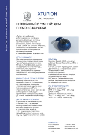 226
xTurion - это мобильная
роботизированная платформа
для дома, решающая проблему
комплексного мониторинга
(возгорания, кражи, утечки воды
и газа, климат) без сложной установки,
аппаратной избыточности и ложных
срабатываний за счет развитой
системы управления
и коммуникационных возможностей.
СУТЬ ИННОВАЦИИ/
Система навигации в помещениях,
технологии интеграции с системами
“умного” дома, управление через
Интернет. Платформа оснащается
камерой датчиками температуры,
влажности, газа, протечек
воды, самостоятельно заряжает
аккумуляторы, высылает уведомления
пользователю.
КОНКУРЕНТНЫЕ ПРЕИМУЩЕСТВА/
Большая зона покрытия при
меньшей стоимости по сравнению
со стационарными решениями
-простая настройка подключения
без фиксированного IP или
отдельного канала связи- автономное
патрулирование с объездом
препятствий - непрерывная работа
до 8 часов и автоматическая зарядка
ДОСТИГНУТЫЕ РЕЗУЛЬТАТЫ/
• Выпущена установочная партия.
• Партнерство с системными
интеграторами, дистрибьюторами,
разработчиками электроники
и студиями пром. дизайна.
• 50+ предзаказов, подготовка
краудфандиноговой кампании - ряд
ноу-хау, подготовка патентных заявок.
ООО «Икстурион»
БЕЗОПАСНЫЙ И “УМНЫЙ” ДОМ
ПРЯМО ИЗ КОРОБКИ
КОМАНДА/
Колюбин Сергей - CEO, к.т.н., опыт
работы в General Motors, UmU, NTNU с
2007 года.
Бобцов Алексей - Председатель Совета
Директоров, д.т.н. профессор, декан
Университета ИТМО.
Бизнес-консультанты
Сергей Фрадков и Михаил Авербах
управляющие партнеры
RSV Venture Partners имеют опыт
продаж технологических продуктов
на американском рынке.
РЫНОЧНЫЙ ПОТЕНЦИАЛ/
Домашняя автоматика:
2011 - $17 млрд.; 2016 – $36 млрд.
(CAGR 16.1%)
Домашние и сервисные роботы:
2009 – $10 млрд.; 2014 - $25 млрд.;
2025 – $51.7 млрд. (CAGR 57%).
КОНТАКТЫ /
Санкт-Петербург
Колюбин
Сергей Алексеевич
XTURION
РОБОТОТЕХНИКАИАВТОНОМНЫЙТРАНСПОРТ
РОБОТОТЕХНИКАИАВТОНОМНЫЙТРАНСПОРТ
+7 911 915 29 54
info@x-turion.com
http://www.xturion.com
 