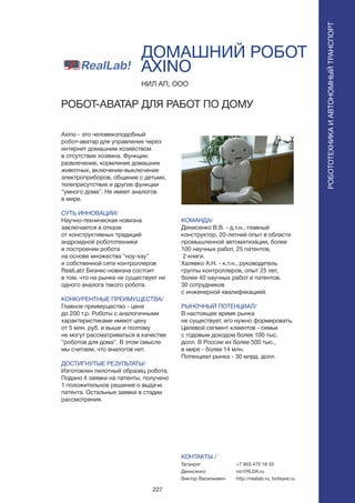 227
ДОМАШНИЙ РОБОТ
AXINO
Axino - это человекоподобный
робот-аватар для управления через
интернет домашним хозяйством
в отсутствие хозяина. Функции:
развлечение, кормление домашних
животных, включение-выключение
электроприборов, общение с детьми,
телеприсутствие и другие функции
“умного дома”. Не имеет аналогов
в мире.
СУТЬ ИННОВАЦИИ/
Научно-техническая новизна
заключается в отказе
от конструктивных традиций
андроидной робототехники
и построении робота
на основе множества “ноу-хау”
и собственной сети контроллеров
RealLab! Бизнес-новизна состоит
в том, что на рынке не существует ни
одного аналога такого робота.
КОНКУРЕНТНЫЕ ПРЕИМУЩЕСТВА/
Главное преимущество - цена
до 200 т.р. Роботы с аналогичными
характеристиками имеют цену
от 5 млн. руб. и выше и поэтому
не могут рассматриваться в качестве
“роботов для дома”. В этом смысле
мы считаем, что аналогов нет.
ДОСТИГНУТЫЕ РЕЗУЛЬТАТЫ/
Изготовлен пилотный образец робота.
Подано 4 заявки на патенты, получено
1 положительное решение о выдаче
патента. Остальные заявки в стадии
рассмотрения.
НИЛ АП, ООО
РОБОТ-АВАТАР ДЛЯ РАБОТ ПО ДОМУ
КОМАНДА/
Денисенко В.В. - д.т.н., главный
конструктор, 20-летний опыт в области
промышленной автоматизации, более
100 научных работ, 25 патентов,
2 книги.
Халявко А.Н. - к.т.н., руководитель
группы контроллеров, опыт 25 лет,
более 40 научных работ и патентов.
30 сотрудников
с инженерной квалификацией.
РЫНОЧНЫЙ ПОТЕНЦИАЛ/
В настоящее время рынка
не существует, его нужно формировать.
Целевой сегмент клиентов - семьи
с годовым доходом более 100 тыс.
долл. В России их более 500 тыс.,
в мире - более 14 млн.
Потенциал рынка - 30 млрд. долл.
КОНТАКТЫ /
Таганрог
Денисенко
Виктор Васильевич
РОБОТОТЕХНИКАИАВТОНОМНЫЙТРАНСПОРТ
РОБОТОТЕХНИКАИАВТОНОМНЫЙТРАНСПОРТ
+7 903 470 18 33
vic@RLDA.ru
http://reallab.ru, boteyes.ru
 
