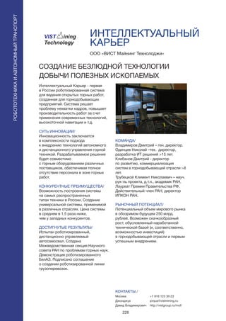 228
ИНТЕЛЛЕКТУАЛЬНЫЙ
КАРЬЕР
Интеллектуальный Карьер - первая
в России роботизированная система
для ведения открытых горных работ,
созданная для горнодобывающих
предприятий. Система решает
проблему нехватки кадров, повышает
производительность работ за счет
применения современных технологий,
высокоточной навигации и т.д.
СУТЬ ИННОВАЦИИ/
Инновационность заключается
в комплексности подхода
к внедрению технологий автономного
и дистанционного управления горной
техникой. Разрабатываемое решение
будет совместимо
с горным оборудованием различных
поставщиков, обеспечивая полное
отсутствие персонала в зоне горных
работ.
КОНКУРЕНТНЫЕ ПРЕИМУЩЕСТВА/
Возможность построения системы
на самых распространенных
типах техники в России. Создание
универсальной системы, применимой
в различных отраслях. Цена системы
в среднем в 1.5 раза ниже,
чем у западных конкурентов.
ДОСТИГНУТЫЕ РЕЗУЛЬТАТЫ/
Испытан роботизированный,
дистанционно управляемый
автосамосвал. Создана
Межведомственная секция Научного
совета РАН по проблемам горных наук.
Демонстрация роботизированного
БелАЗ. Подписано соглашение
о создании роботизированной линии
грузоперевозок.
ООО «ВИСТ Майнинг Технолоджи»
СОЗДАНИЕ БЕЗЛЮДНОЙ ТЕХНОЛОГИИ
ДОБЫЧИ ПОЛЕЗНЫХ ИСКОПАЕМЫХ
КОМАНДА/
Владимиров Дмитрий – ген. директор.
Одинцев Николай –тех. директор,
разработка ИТ решений >15 лет.
Клебанов Дмитрий - директор
по развитию, коммерциализация
систем в горнодобывающей отрасли >8
лет.
Трубецкой Климент Николаевич – науч.
рук-ль проекта, д.т.н., академик РАН,
Лауреат Премии Правительства РФ,
Действительный член РАН, директор
ИПКОН РАН.
РЫНОЧНЫЙ ПОТЕНЦИАЛ/
Потенциальный объем мирового рынка
в обозримом будущем 250 млрд.
рублей. Возможен скачкообразный
рост, обусловленный наработанной
технической базой (и, соответственно,
возможностью инвестиций)
в горнодобывающей отрасли и первым
успешным внедрением.
КОНТАКТЫ /
Москва
Джонджуа
Давид Владимирович
РОБОТОТЕХНИКАИАВТОНОМНЫЙТРАНСПОРТ
РОБОТОТЕХНИКАИАВТОНОМНЫЙТРАНСПОРТ
+7 916 123 39 23
jonjua@vistmining.ru
http://vistgroup.ru/mof/
 