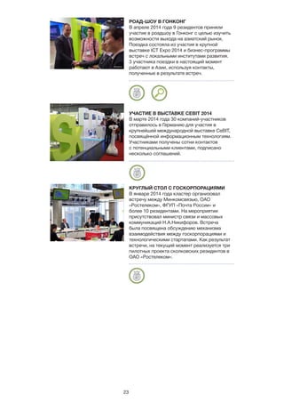 23
РОАД-ШОУ В ГОНКОНГ
В апреле 2014 года 9 резидентов приняли
участие в роадшоу в Гонконг с целью изучить
возможности выхода на азиатский рынок.
Поездка состояла из участия в крупной
выставке ICT Expo 2014 и бизнес-программы
встреч с локальными институтами развития.
3 участника поездки в настоящий момент
работают в Азии, используя контакты,
полученные в результате встреч.
УЧАСТИЕ В ВЫСТАВКЕ CEBIT 2014
В марте 2014 года 30 компаний-участников
отправилось в Германию для участия в
крупнейшей международной выставке CeBIT,
посвящённой информационным технологиям.
Участниками получены сотни контактов
с потенциальными клиентами, подписано
несколько соглашений.
КРУГЛЫЙ СТОЛ С ГОСКОРПОРАЦИЯМИ
В январе 2014 года кластер организовал
встречу между Минкомсвязью, ОАО
«Ростелеком», ФГУП «Почта России» и
более 10 резидентами. На мероприятии
присутствовал министр связи и массовых
коммуникаций Н.А.Никифоров. Встреча
была посвящена обсуждению механизма
взаимодействия между госкорпорациями и
технологическими стартапами. Как результат
встречи, на текущий момент реализуется три
пилотных проекта сколковских резидентов в
ОАО «Ростелеком».
 