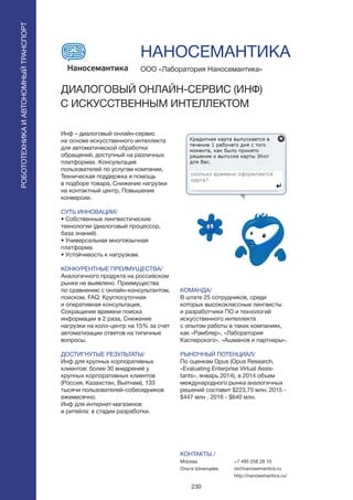 230
Инф – диалоговый онлайн-сервис
на основе искусственного интеллекта
для автоматической обработки
обращений, доступный на различных
платформах. Консультация
пользователей по услугам компании,
Техническая поддержка и помощь
в подборе товара, Снижение нагрузки
на контактный центр, Повышение
конверсии.
СУТЬ ИННОВАЦИИ/
• Собственные лингвистические
технологии (диалоговый процессор,
база знаний).
• Универсальная многоязычная
платформа.
• Устойчивость к нагрузкам.
КОНКУРЕНТНЫЕ ПРЕИМУЩЕСТВА/
Аналогичного продукта на российском
рынке не выявлено. Преимущества
по сравнению с онлайн-консультантом,
поиском, FAQ: Круглосуточная
и оперативная консультация,
Сокращение времени поиска
информации в 2 раза, Снижение
нагрузки на колл-центр на 15% за счет
автоматизации ответов на типичные
вопросы.
ДОСТИГНУТЫЕ РЕЗУЛЬТАТЫ/
Инф для крупных корпоративных
клиентов: более 30 внедрений у
крупных корпоративных клиентов
(Россия, Казахстан, Вьетнам), 133
тысячи пользователей-собеседников
ежемесячно.
Инф для интернет-магазинов
и ритейла: в стадии разработки.
ООО «Лаборатория Наносемантика»
ДИАЛОГОВЫЙ ОНЛАЙН-СЕРВИС (ИНФ)
С ИСКУССТВЕННЫМ ИНТЕЛЛЕКТОМ
КОМАНДА/
В штате 25 сотрудников, среди
которых высококлассные лингвисты
и разработчики ПО и технологий
искусственного интеллекта
с опытом работы в таких компаниях,
как «Рамблер», «Лаборатория
Касперского», «Ашманов и партнеры».
РЫНОЧНЫЙ ПОТЕНЦИАЛ/
По оценкам Opus (Opus Research,
«Evaluating Enterprise Virtual Assis-
tants», январь 2014), в 2014 объем
международного рынка аналогичных
решений составит $223,75 млн, 2015 -
$447 млн , 2016 - $640 млн.
КОНТАКТЫ /
Москва
Ольга Шнапцева
НАНОСЕМАНТИКА
РОБОТОТЕХНИКАИАВТОНОМНЫЙТРАНСПОРТ
РОБОТОТЕХНИКАИАВТОНОМНЫЙТРАНСПОРТ
+7 495 258 28 10
os@nanosemantics.ru
http://nanosemantics.ru/
 