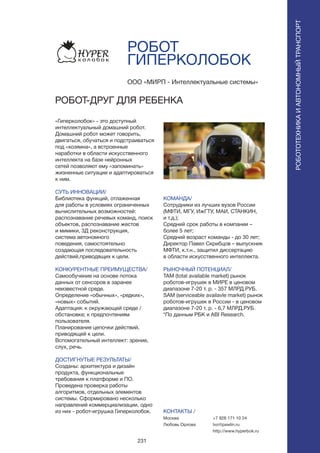 231
РОБОТ
ГИПЕРКОЛОБОК
«Гиперколобок» - это доступный
интеллектуальный домашний робот.
Домашний робот может говорить,
двигаться, обучаться и подстраиваться
под «хозяина», а встроенные
наработки в области искусственного
интеллекта на базе нейронных
сетей позволяют ему «запоминать»
жизненные ситуации и адаптироваться
к ним.
СУТЬ ИННОВАЦИИ/
Библиотека функций, отлаженная
для работы в условиях ограниченных
вычислительных возможностей:
распознавание речевых команд, поиск
объектов, распознавание жестов
и мимики, 3Д реконструкция,
система автономного
поведения, самостоятельно
создающая последовательность
действий,приводящих к цели.
КОНКУРЕНТНЫЕ ПРЕИМУЩЕСТВА/
Самообучение на основе потока
данных от сенсоров в заранее
неизвестной среде.
Определение «обычных», «редких»,
«новых» событий.
Адаптация: к окружающей среде /
обстановке; к предпочтениям
пользователя.
Планирование цепочки действий,
приводящей к цели.
Вспомогательный интеллект: зрение,
слух, речь.
ДОСТИГНУТЫЕ РЕЗУЛЬТАТЫ/
Созданы: архитектура и дизайн
продукта, функциональные
требования к платформе и ПО.
Проведена проверка работы
алгоритмов, отдельных элементов
системы. Сформировано несколько
направлений коммерциализации, одно
из них - робот-игрушка Гиперколобок.
ООО «МИРП - Интеллектуальные системы»
РОБОТ-ДРУГ ДЛЯ РЕБЕНКА
КОМАНДА/
Сотрудники из лучших вузов России
(МФТИ, МГУ, ИжГТУ, МАИ, СТАНКИН,
и т.д.);
Средний срок работы в компании –
более 5 лет;
Средний возраст команды - до 30 лет;
Директор Павел Скрибцов – выпускник
МФТИ, к.т.н., защитил диссертацию
в области искусственного интеллекта.
РЫНОЧНЫЙ ПОТЕНЦИАЛ/
TAM (total available market) рынок
роботов-игрушек в МИРЕ в ценовом
диапазоне 7-20 т. р. - 357 МЛРД.РУБ.
SAM (serviceable availavle market) рынок
роботов-игрушек в России - в ценовом
диапазоне 7-20 т. р. - 6,7 МЛРД.РУБ.
*По данным РБК и ABI Research.
КОНТАКТЫ /
Москва
Любовь Орлова
РОБОТОТЕХНИКАИАВТОНОМНЫЙТРАНСПОРТ
РОБОТОТЕХНИКАИАВТОНОМНЫЙТРАНСПОРТ
+7 926 171 10 24
lvo@pawlin.ru
http://www.hyperbok.ru
 