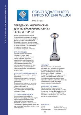 232
РОБОТ УДАЛЕННОГО
ПРИСУТСТВИЯ WEBOT
Webot - робот телеприсутствия,
позволяющий человеку производить
действия в месте нахождения робота,
используя компьютер и Интернет.
Он решает проблему автоматизации
связи и позволяет удаленно наблюдать
за происходящим и разговаривать
с людьми и передвигаться
со скоростью идущего человека.
СУТЬ ИННОВАЦИИ/
Робот включает технологию
телеприсутствия, пакет
автономной работы (навигация
робота, система принятия
решений, система обновления,
управление с пульта оператора,
приложения пользователей,
система администрирования (веб-
сайт, страница администратора
робота), интерфейс пользователя,
документация.
КОНКУРЕНТНЫЕ ПРЕИМУЩЕСТВА/
Высокая эргономичность и простота
управления.
Схема робота подобна строению
человека и понятна с точки зрения
управления.
Динамическое изменение качества
видео и аудио под канал Интернет
Невысокая стоимость
По совокупности параметров -
один из лидеров рынка роботов
телеприсутствия.
ДОСТИГНУТЫЕ РЕЗУЛЬТАТЫ/
Организовано производство.
Изготовлена и продана первая партия
продукции. Начата разработка
следующей версии под рынки
B2G, B2B. Заключены партнерские
соглашения. Значительное количество
сдач в аренду. Разработан весь спектр
клиентского ПО.
ООО «Викрон»
ПЕРЕДВИЖНАЯ ПЛАТФОРМА
ДЛЯ ТЕЛЕКОНФЕРЕНС СВЯЗИ
ЧЕРЕЗ ИНТЕРНЕТ
КОМАНДА/
Основа команды - выпускники
МГТУ им. Н.Э. Баумана профильной
специальности с отличием. Опыт
работы по разработке мобильных
роботов составляет в среднем
4 года. За это время было реализовано
около 10 коммерческих проектов
по созданию, изготовлению и сдаче
проектов мобильных роботов. Команда
уникальна подходом, высоким
качеством организацией работ.
РЫНОЧНЫЙ ПОТЕНЦИАЛ/
Рынок потребительских роботов
достигнет к 2017 году объема 6.5 млрд.
долларов), (Среди них рынок роботов
удаленного присутствия в 2010 году
составил 535 млн. долл., и к 2017 году
достигнет 1.3 млрд. долл.
КОНТАКТЫ /
Москва
Жуков
Роман Алексеевич
РОБОТОТЕХНИКАИАВТОНОМНЫЙТРАНСПОРТ
РОБОТОТЕХНИКАИАВТОНОМНЫЙТРАНСПОРТ
+7 962 911 03 74
delphi@robot-develop.org
https://www.wicron.com
 