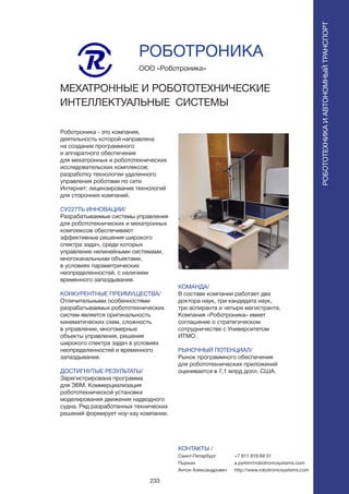 233
Роботроника - это компания,
деятельность которой направлена
на создание программного
и аппаратного обеспечения
для мехатронных и робототехнических
исследовательских комплексов;
разработку технологии удаленного
управления роботами по сети
Интернет; лицензирование технологий
для сторонних компаний.
СУ227ТЬ ИННОВАЦИИ/
Разрабатываемые системы управления
для робототехнических и мехатронных
комплексов обеспечивают
эффективные решения широкого
спектра задач, среди которых
управление нелинейными системами,
многоканальными объектами,
в условиях параметрических
неопределенностей, с наличием
временного запаздывания.
КОНКУРЕНТНЫЕ ПРЕИМУЩЕСТВА/
Отличительными особенностями
разрабатываемых робототехнических
систем является оригинальность
кинематических схем, сложность
в управлении, многомерные
объекты управления, решения
широкого спектра задач в условиях
неопределенностей и временного
запаздывания.
ДОСТИГНУТЫЕ РЕЗУЛЬТАТЫ/
Зарегистрирована программа
для ЭВМ. Коммерциализация
робототехнической установки
моделирования движения надводного
судна. Ряд разработанных технических
решений формирует ноу-хау компании.
ООО «Роботроника»
МЕХАТРОННЫЕ И РОБОТОТЕХНИЧЕСКИЕ
ИНТЕЛЛЕКТУАЛЬНЫЕ СИСТЕМЫ
КОМАНДА/
В составе компании работает два
доктора наук, три кандидата наук,
три аспиранта и четыре магистранта.
Компания «Роботроника» имеет
соглашение о стратегическом
сотрудничестве с Университетом
ИТМО.
РЫНОЧНЫЙ ПОТЕНЦИАЛ/
Рынок программного обеспечения
для робототехнических приложений
оценивается в 7,1 млрд долл. США.
КОНТАКТЫ /
Санкт-Петербург
Пыркин
Антон Александрович
РОБОТРОНИКА
РОБОТОТЕХНИКАИАВТОНОМНЫЙТРАНСПОРТ
РОБОТОТЕХНИКАИАВТОНОМНЫЙТРАНСПОРТ
+7 911 819 69 01
a.pyrkin@robotronicsystems.com
http://www.robotronicsystems.com
 