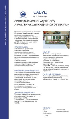 234
Программно-аппаратный комплекс для
управления движущимися объектами
на основе унифицированной
квазиустойчивой сетевой структуры
с неблокирующими коммутаторами
транзакций, способный парировать
до 80% отказов, уменьшая число
нештатных ситуаций.
СУТЬ ИННОВАЦИИ/
• Обеспечение приемлемой
для скоростных судов
безопасности мореплавания
за счет квазиотказоустойчивой
структуры системы с дублированием
вычислителей управления и каналов
связи.
• Использование
для качественного проектирования
системы специализированного
исследовательского стенда.
КОНКУРЕНТНЫЕ ПРЕИМУЩЕСТВА/
• Безопасность судовождения за счет
двухканальности и двухуровневости
вычислительной структуры.
• Облегчение управления за счет
реализации противоаварийных
законов управления.
• Cокращение времени
проектирования и стоимости
интеграции системы за счет
применения исследовательского
стенда.
ДОСТИГНУТЫЕ РЕЗУЛЬТАТЫ/
• Создана архитектура САВУД, выбран
инструментарий и методология
реализации САВУД.
• Разработано ТЗ на альфа-версию
САВУД и ТЗ на альфа-версию ПО
САВУД.
ООО «Анфас Ск»
СИСТЕМА ВЫСОКОНАДЕЖНОГО
УПРАВЛЕНИЯ ДВИЖУЩИМИСЯ ОБЪЕКТАМИ
АНФАС Ск
КОМАНДА/
Эксперты в команде имеют
многолетний опыт в сфере разработок
систем управления движением
подвижных объектов.
Бузаджи С.В. - директор;
Сидоренко О.И. - технический
директор, к.ф.м.т.;
Дорри М.Х. - ведущий аналитик, доктор
т.н., профессор, Действительный член
Международной академии навигации и
управления.
РЫНОЧНЫЙ ПОТЕНЦИАЛ/
Рынок систем управления движением
объектами в РФ оценивается
в 40 млн. дол., в мире - в 816 млн. дол.
КОНТАКТЫ /
Саратов
Сергун
Игорь Петрович
САВУД
РОБОТОТЕХНИКАИАВТОНОМНЫЙТРАНСПОРТ
РОБОТОТЕХНИКАИАВТОНОМНЫЙТРАНСПОРТ
+7 937 226 67 77
oooanfassk@gmail.com
 