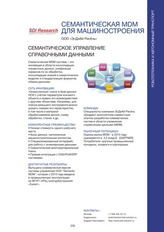 235
СЕМАНТИЧЕСКАЯ MDM
ДЛЯ МАШИНОСТРОЕНИЯ
Семантическая MDM система – это
инновация в области консолидации
справочных данных, унификации
сервисов по их обработки,
консолидации знаний в семантических
моделях и стандартизации форматов
обмена данными.
СУТЬ ИННОВАЦИИ/
«Осмысленный» поиск в базе данных
НСИ с учётом параметров искомого
объекта и правил его взаимодействия
с другими объектами. Например, для
поиска режущего инструмента можно
указать помимо его характеристик,
в том числе и материал
обрабатываемой детали, схему
обработки, станок и др.
КОНКУРЕНТНЫЕ ПРЕИМУЩЕСТВА/
• Низкая стоимость одного рабочего
места.
• Базы данных, наполненные
машиностроительным контентом.
• Специализированный интерфейс
для работы с инженерными данными.
• Семантический многокритериальный
поиск.
• Прямая интеграция с CAD/PLM/ERP
системами.
ДОСТИГНУТЫЕ РЕЗУЛЬТАТЫ/
Выпущена коммерческая версия
системы управления НСИ “Semantic
MDM”, которая с 2013 года введена
в промышленную эксплуатацию
на ФГУП «НПЦ газотурбостроения
«Салют».
ООО «ЭсДиАй Рисёчь»
СЕМАНТИЧЕСКОЕ УПРАВЛЕНИЕ
СПРАВОЧНЫМИ ДАННЫМИ
КОМАНДА/
Специалисты компании ЭсДиАй Рисёчь
обладают многолетним совместным
опытом разработки коммерческих
систем в области управления
справочными данными (MDM).
РЫНОЧНЫЙ ПОТЕНЦИАЛ/
Оценка рынка MDM - в 2015 году
оценивается в 3,2 млрд.$. (GARTNER)
Потребители: крупные промышленные
концерны, холдинги и корпорации.
КОНТАКТЫ /
Москва
Андриченко
Андрей Николаевич
РОБОТОТЕХНИКАИАВТОНОМНЫЙТРАНСПОРТ
РОБОТОТЕХНИКАИАВТОНОМНЫЙТРАНСПОРТ
+7 926 532 33 13
andrichenko@sdi-solution.ru
http://www.sdi-solution.ru
 