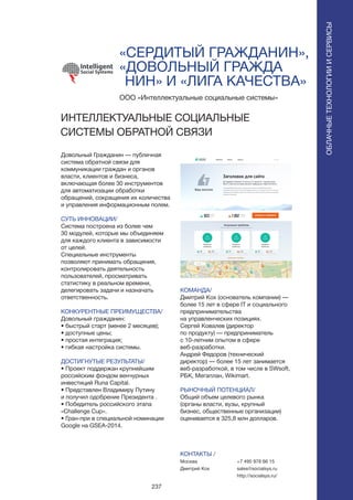 237
«СЕРДИТЫЙ ГРАЖДАНИН»,
«ДОВОЛЬНЫЙ ГРАЖДА 	
НИН» И «ЛИГА КАЧЕСТВА»
Довольный Гражданин — публичная
система обратной связи для
коммуникации граждан и органов
власти, клиентов и бизнеса,
включающая более 30 инструментов
для автоматизации обработки
обращений, сокращения их количества
и управления информационным полем.
СУТЬ ИННОВАЦИИ/
Система построена из более чем
30 модулей, которые мы объединяем
для каждого клиента в зависимости
от целей.
Специальные инструменты
позволяют принимать обращения,
контролировать деятельность
пользователей, просматривать
статистику в реальном времени,
делегировать задачи и назначать
ответственность.
КОНКУРЕНТНЫЕ ПРЕИМУЩЕСТВА/
Довольный гражданин:
• быстрый старт (менее 2 месяцев);
• доступные цены;
• простая интеграция;
• гибкая настройка системы.
ДОСТИГНУТЫЕ РЕЗУЛЬТАТЫ/
• Проект поддержан крупнейшим
российским фондом венчурных
инвестиций Runa Capital.
• Представлен Владимиру Путину
и получил одобрение Президента .
• Победитель российского этапа
«Challenge Cup».
• Гран-при в специальной номинации
Google на GSEA-2014.
ООО «Интеллектуальные социальные системы»
ИНТЕЛЛЕКТУАЛЬНЫЕ СОЦИАЛЬНЫЕ
СИСТЕМЫ ОБРАТНОЙ СВЯЗИ
КОМАНДА/
Дмитрий Кох (основатель компании) —
более 15 лет в сфере IT и социального
предпринимательства
на управленческих позициях.
Сергей Ковалев (директор
по продукту) — предприниматель
с 10-летним опытом в сфере
веб-разработки.
Андрей Федоров (технический
директор) — более 15 лет занимается
веб-разработкой, в том числе в SWsoft,
РБК, Мегаплан, Wikimart.
РЫНОЧНЫЙ ПОТЕНЦИАЛ/
Общий объем целевого рынка
(органы власти, вузы, крупный
бизнес, общественные организации)
оценивается в 325,8 млн долларов.
КОНТАКТЫ /
Москва
Дмитрий Кох
ОБЛАЧНЫЕТЕХНОЛОГИИИСЕРВИСЫ
ОБЛАЧНЫЕТЕХНОЛОГИИИСЕРВИСЫ
+7 495 978 66 15
sales@socialsys.ru
http://socialsys.ru/
 